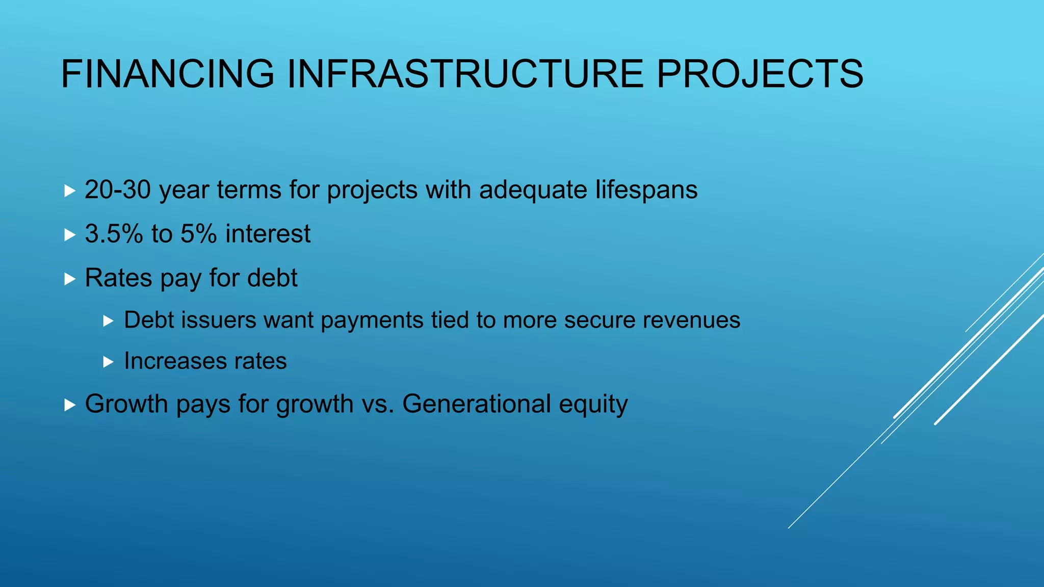 FINANCING INFRASTRUCTURE PROJECTS
 20-30 year terms for projects with adequate lifespans
 3.5% to 5% interest
 Rates pay for debt
 Debt issuers want payments tied to more secure revenues
 Increases rates
 Growth pays for growth vs. Generational equity
 
