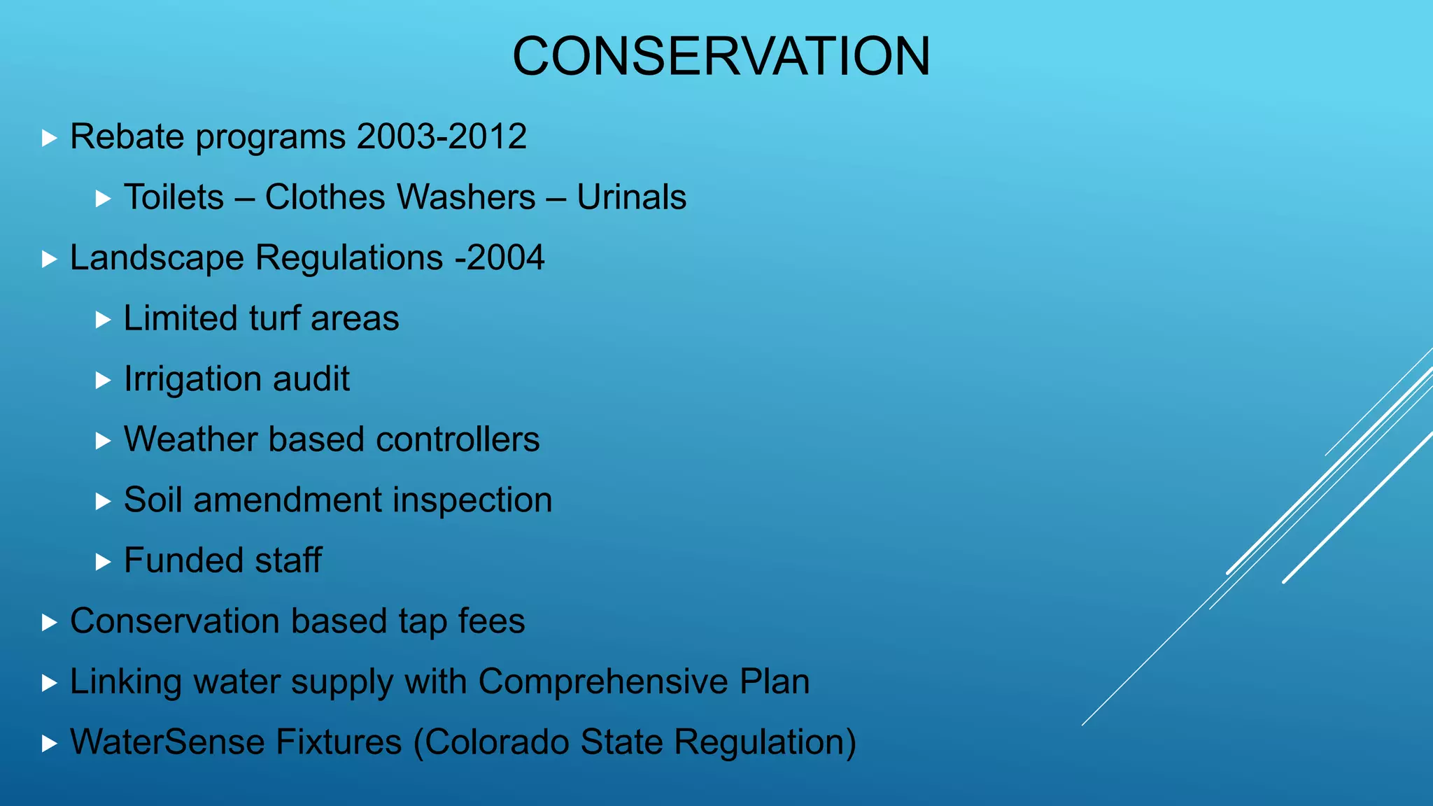 CONSERVATION
 Rebate programs 2003-2012
 Toilets – Clothes Washers – Urinals
 Landscape Regulations -2004
 Limited turf areas
 Irrigation audit
 Weather based controllers
 Soil amendment inspection
 Funded staff
 Conservation based tap fees
 Linking water supply with Comprehensive Plan
 WaterSense Fixtures (Colorado State Regulation)
 