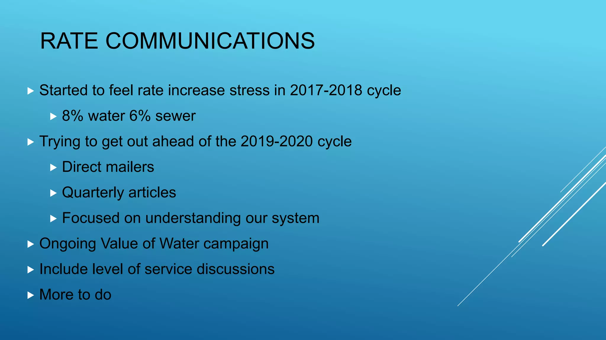 RATE COMMUNICATIONS
 Started to feel rate increase stress in 2017-2018 cycle
 8% water 6% sewer
 Trying to get out ahead of the 2019-2020 cycle
 Direct mailers
 Quarterly articles
 Focused on understanding our system
 Ongoing Value of Water campaign
 Include level of service discussions
 More to do
 