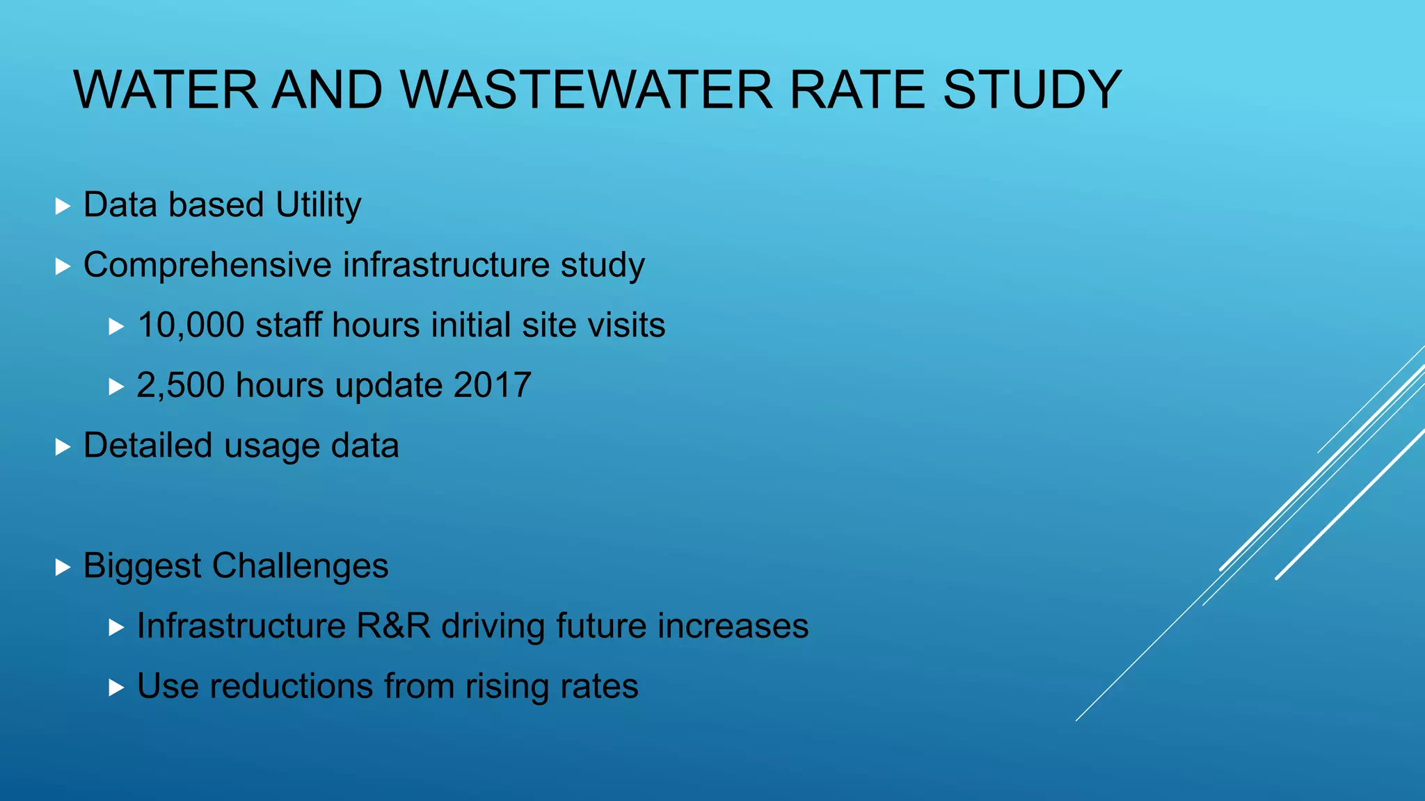 WATER AND WASTEWATER RATE STUDY
 Data based Utility
 Comprehensive infrastructure study
 10,000 staff hours initial site visits
 2,500 hours update 2017
 Detailed usage data
 Biggest Challenges
 Infrastructure R&R driving future increases
 Use reductions from rising rates
 