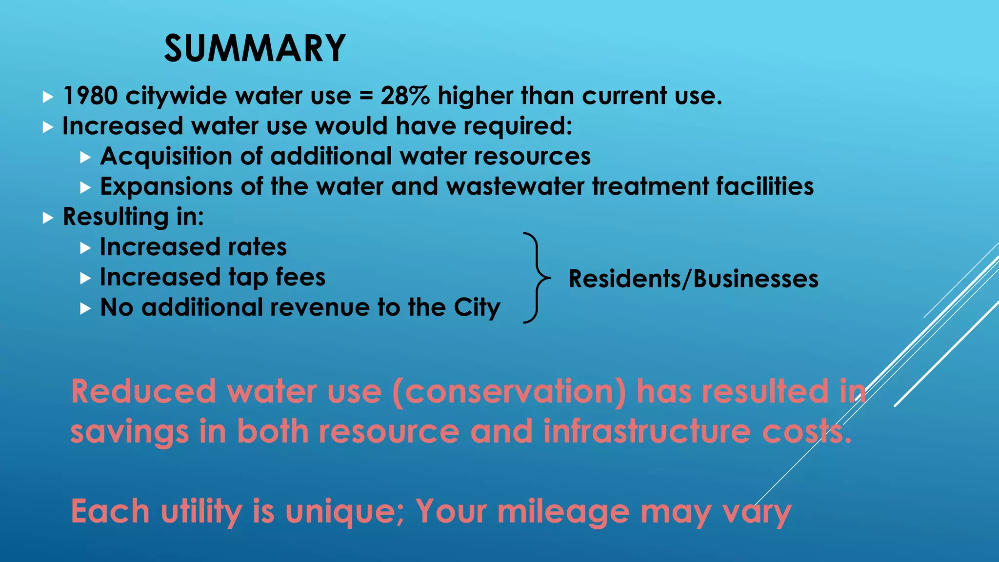 SUMMARY
 1980 citywide water use = 28% higher than current use.
 Increased water use would have required:
 Acquisition of additional water resources
 Expansions of the water and wastewater treatment facilities
 Resulting in:
 Increased rates
 Increased tap fees
 No additional revenue to the City
Residents/Businesses
Reduced water use (conservation) has resulted in
savings in both resource and infrastructure costs.
Each utility is unique; Your mileage may vary
 