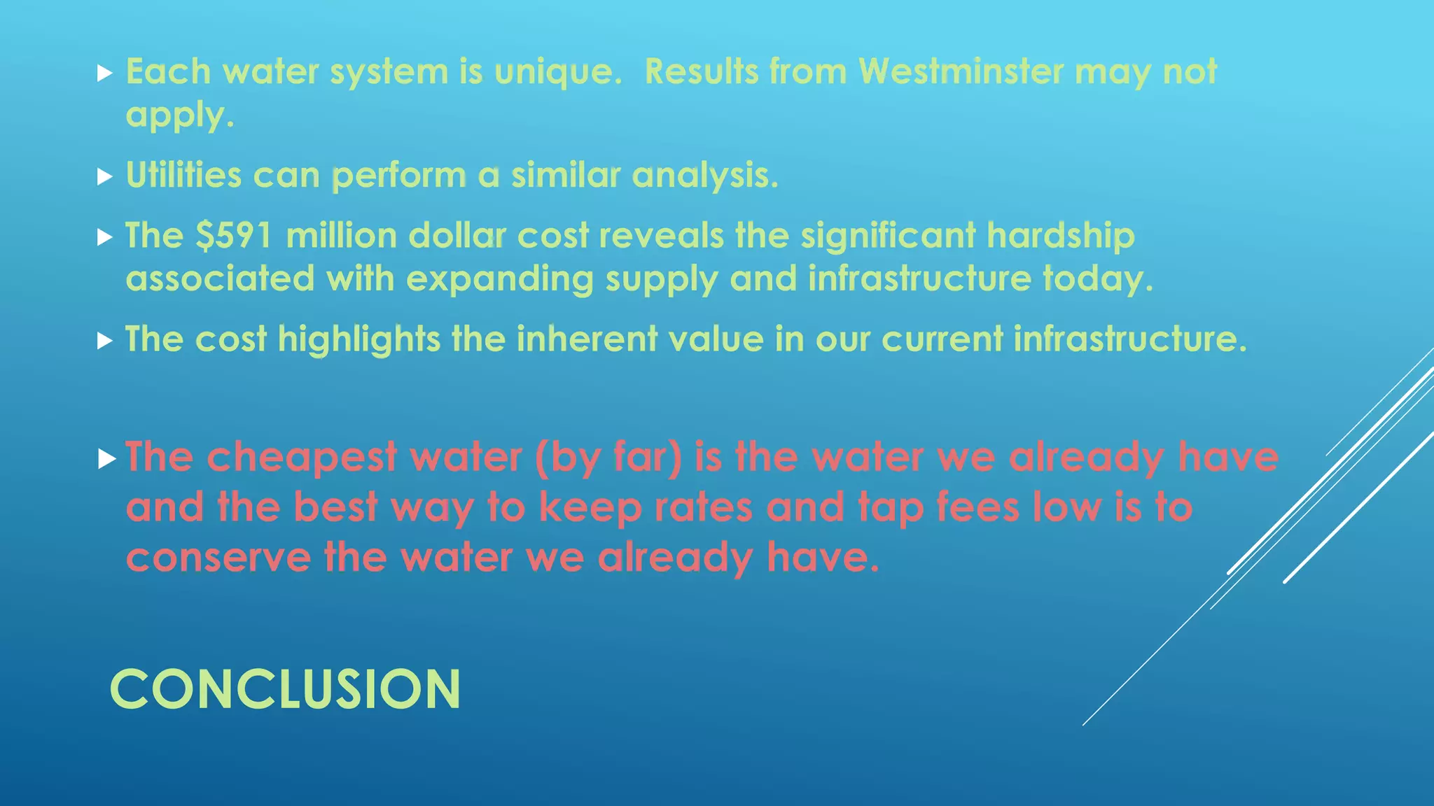 CONCLUSION
 Each water system is unique. Results from Westminster may not
apply.
 Utilities can perform a similar analysis.
 The $591 million dollar cost reveals the significant hardship
associated with expanding supply and infrastructure today.
 The cost highlights the inherent value in our current infrastructure.
The cheapest water (by far) is the water we already have
and the best way to keep rates and tap fees low is to
conserve the water we already have.
 