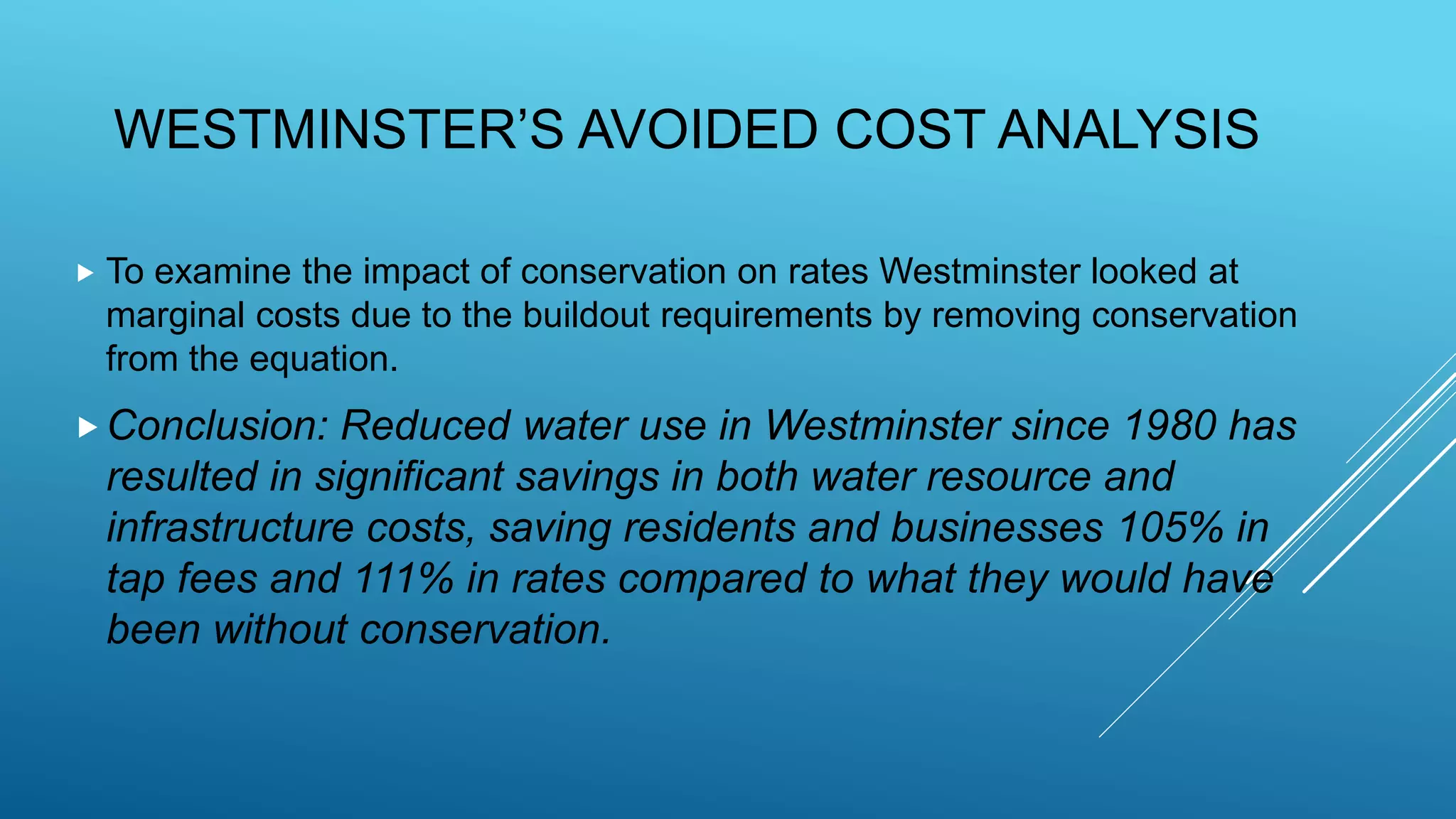 WESTMINSTER’S AVOIDED COST ANALYSIS
 To examine the impact of conservation on rates Westminster looked at
marginal costs due to the buildout requirements by removing conservation
from the equation.
Conclusion: Reduced water use in Westminster since 1980 has
resulted in significant savings in both water resource and
infrastructure costs, saving residents and businesses 105% in
tap fees and 111% in rates compared to what they would have
been without conservation.
 