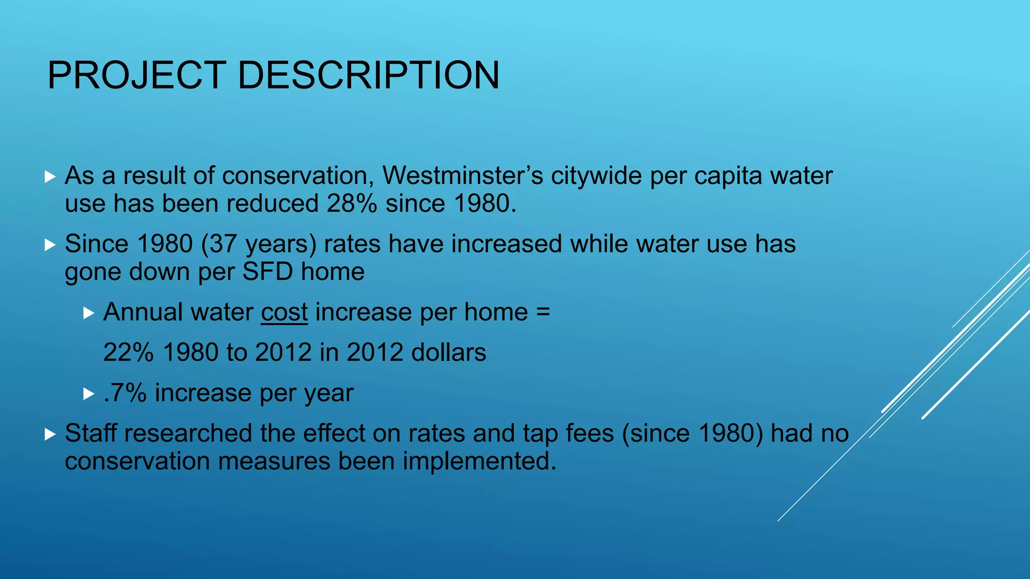 PROJECT DESCRIPTION
 As a result of conservation, Westminster’s citywide per capita water
use has been reduced 28% since 1980.
 Since 1980 (37 years) rates have increased while water use has
gone down per SFD home
 Annual water cost increase per home =
22% 1980 to 2012 in 2012 dollars
 .7% increase per year
 Staff researched the effect on rates and tap fees (since 1980) had no
conservation measures been implemented.
 