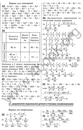 Вправи для повторення
63. 1) 9х^ - (Зх - 2)(3х + 2) = 9х^ -
- (9х^ - 4) = 9х^ - 9х^ + 4 = 4;
2) 25у^ - (5{/ + 7){5у - 7) = 25у^ -
- (25у^ - 49) = 25у^ - 2Ьу^ + 49 = 49;
3) (2х + ZyY - (2х - ЗуУ = (2х +
+ Zy - 2х + Зу)(2х + Зу + 2х - Зу) =
= 6і/ X 4х = 24ху,
4) (5х - 4уУ - (5х + 4 y f = (5х - 4у -
- 5х - 4у)(5х - 4у + 5х + 4у) =
= -8у X 10л: = -80ху.
64.
Кількість
борошна
Взяли
борош­
на
Зали­
шилось
борошна
а
о
а 90 кг Зх 90 - Зх
2
а
О
а 90 кг -
ä
’s
- 15 кг = X 7 5 - х
н
н = 75 кг
Оскільки в І мішку залишилося бо­
рошна вдвічі менше, ніж у другому,
маємо рівняння 2(90 - Зх) = 75 ~ х;
180 - 6х = 75 - х; 5д; = 105; д: - 21;
З X X “ 63. Відповідь: з І мішка взяли
63 кг борошна.
65. 1) ( X + 4)(х + 1) ^ X - { X - 2)(2 - хУ,
х^ + X + 4х + 4 = X - 2х + х‘ + 4 - 2х;
Вх ^ 0-, X ^ 0;
2) {х - 9)(д: - 1) = д: - (х - 3)(3 - х)-,
( X - 9){х - 1) = X + {х - 3)2;
х^ - X - 9х + 9 = X + х^ - 6х + 9;
- 5 х = 0; X = 0;
3) (х + 2)(х + 8) = Зх - (4 - х)(х - 4);
( X + 2)(х + 8 ) = Зх + (4 - хУ;
+ 8х + 2х + 16 = Зх + 16 - 8х +
15х = 0; X = 0;
4) (X - 4)(х - 9) = 7х - (6 - х)(х - 6);
(X - 4)(х - 9) = 7х + (6 - хУ;
X* - 9х - 4х + 36 = 7х + 36 - 12х + х^;
-8 х = 0; X = 0.
бб. Використаємо переставний та
сполучний закони додавання
, , 1 1 1 1 27 + 9 + 3 + 1
1) - + —+ — + — = — ■=
З 9 27 81 81
_ 30 + 10
81
2, З І -
■ З І -
2
=з і -
2
-
“ 8 1 ’
1
2 І -
3
з і - і
2 3J
1 І -
2
2 ± - з і + і
3 2 3
1 - - 2 - + 3 - = 3 - - 1 - +
2 З 2 j 2 2
+2 - - з і = 2 - - і і = іі;
3 3 3 2 6
„ 1 1 1 1 1 1
3) — н—+ —+ — н
-----1
-— =
2 4 8 16 32 64
32 + 16 + 8 + 4 + 2 + 1
4) 2 - -
64
з і -
4 * 5 -
40 + 20 + З _ 63 .
64 “ 64 ’
5 — - 6 —
17 32
= 2 І - з І + 4 І - 5 ^ +
2 4 8 16
= 2і « - з А , 4 ± - 5 А , 6 ^ =
32 32 32 32 32
= 12— - 8 — =
32 32
68. За - 7Ь + ІОЬ - 4а = 4а + 36,
(а + b f (а - ЬУ
тому — --- ;^ + - 5 ------- =
а +6 а + Ь
_ + 2аЬ + Ь‘ + а^ - 2аЬ + Ь^ _
~ а ' +6" "
2а^+2Ь^ 2(g^ + fe^)
= 2.
а ^ + У
§ 4. ДОДАВАННЯ І ВІДНІМАННЯ ДРОБІВ З РІЗНИМИ ЗНАМЕННИКАМИ
Вправи для закріплення
69. 1) ± + = +
2) - 1 - А =
оа 7а 35а
а та
2 8 -2 5 З
3)
3 - 2
3 5а’
1
24х З б х 72х 72х
4 ) ^ 7у _ 20у + 21у 41у
12а 16а 48а 48а
70. 1)
4т 6т
Зт - 6 + 2т - 6 5т - 12
2)
12т 12т
2х - З X + 7
Ю х 15х
w
w
w
.
4
b
o
o
k
.
o
r
g
 