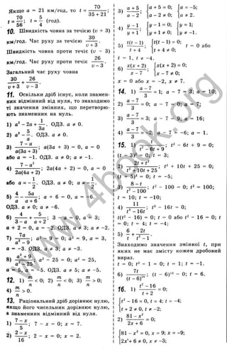 70
35 + 21
Я кщ о а = 21 км/год, то t =
70 , 5 , ^
^ = t = - (год).
10. Швидкість човна за течією (и + 3)
U . 3 0
км/год. Час руху за течією ----
V + О
Ш видкість човна проти течіє {v - 3)
26
км/год. Час руху проти течіє
V - 3
Загальний час руху човна
ЗО ^ 26
у + З V - З
1
1
, Оскільки дріб існує, коли знамен­
ник відмінний від нуля, то знаходимо
ті значення змінних, що перетворю­
ють знаменник на нуль.
1) а‘ - 2 а + — . ОДЗ. а ^ 0.
= За
2) ОДЗ. а * 0 .
а
3) ; а(Зо + 3) = О, а = О
' а(За-ьЗ)
або а = -1. ОДЗ. а * 0; а * -1.
4) ^ ----; 2а{4а + 2) = О, о = О
2а(4а-н2)
або а = ОДЗ. а ^ 0; а ^
5)
а а + 6
; а + 6 = О, а = -6.
ОДЗ. а * 0; а * -6.
6)
3 - а а-н2
а + 2 = О, а = -2. ОДЗ. а * 3; а * -2.
7а
^ -н— З - а = О, а = 3;
7) 9 = 0; а" = 9, а = З,
а ' - 9 ’
а = -3. ОДЗ. а ^ 3; а ^ -3.
8) 4 - ^ ; - 25 = 0; = 25,
а ^ - 2 5
а = 5, а = -5. ОДЗ. а ^ 5-, а * -5.
12. 1) — <0; 2) — <0; 3) — > 0;
П П П
Л

^ А
4) — > 0.
п
13. Раціональний дріб дорівнює нулю,
якщо його чисельник дорівнює нулю,
а знаменник відмінний від нуля.
1) 7 - х
2) ф ; 2 - . .
’ 0; X = 7.
0-, X = 2.
3)
4)
5)
а -І-5
а - 2 ’
У - 1 .
У + 1’
H t - 1 )
У - 1 = 0;
у + 1 * 0 ;
0 + 5 = 0;
а - 2 ^ 0;
а = -5;
а * 2 .
у = і;
у ^ - 1 .
t(t - 1) = 0;
t + A * 0 ;
t = О або
6)
х(х + 2)
х - 7 '
X = О або X = -2 , X * 7.
х(х + 2) = 0;
х - 7 * 0 ;
14. 1)
а - 7
= 1; а - 7 = 3; а = 10;
2) ^ = 0; а - 7 = 0; а = 7;
3
3) ^ ^ = 3; а - 7 = 9; а = 16;
3
4) = -2; а - 7 = -6; а = 1.
3
15. 1)
t
- 6 t + 9
(t - З)^' - 0; і = 3;
Of + /2
2) ------; + iOt + 25 = 0;
’ t^+10t + 25
{t + 5У = 0; t = -5;
- 100 = 0; <
2 = 100;
-100
t = 10; t = -10;
- 16i = 0;
t’
‘ - 16t
<(<2 - 16) = 0; < = 0 або - 16 = 0; f
= 0; і = 4; і = -4;
пч 6 2ґ
5) — і
— ;----- .
t г' -1
Знаходимо значення змінної f, при
яких не має змісту кожен дробовий
вираз.
( = 0; - 1 = 0; f = 1; і “ -1.
; (( - 6)“>= 0; і = 6.
_ І
Р
ъ
І
‘і
О
С
5
LD
□С
0
го
1
Т
> ч
Q.
5
Ъ
о
З
ю
ш
І—
с :
<
( і - 6 )
16. 1) = 0;
г + 2
- 16 = о, t = 4; < = -4;
t + 2 * 0 , t ; t - 2 ;
2 ) ^ = 0;
2
Д
Г+ 6
81 - д:' = О, д
: = 9; X = -9;
2х'+ 6 * 0 , х : * - 3 ;
1Л
w
w
w
.
4
b
o
o
k
.
o
r
g
 