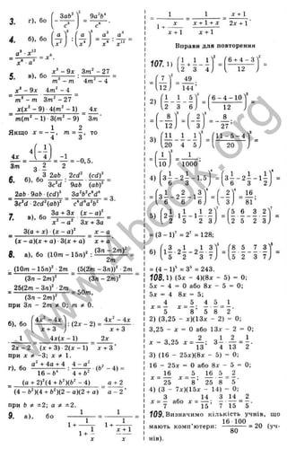 3. г), бо
4. б), бо
. 3 „ 1 2
■
ЗаЬ^
с‘
S3 ^
9а'б‘
а
■а'
5. в)> б°
х ^ - 9 х Зт‘ - 2 7
4 т ' - 4
т - т
- 9х 4т‘ - 4 _
~ - т Зт^ - 27
х(х‘ - 9) ■4{т^ - 1) ___
^ т{т‘ - 1) •3(т‘ - 9) З т '
1 2
Якщо х = - - , т = - , то
4 З
4л:
4з:
З т
б. б), бо
з і
З 2аЬ 2cd‘ {cdr
ЗсЧ ■ 9aft (а6)'
_ 2afc ■9ab ■(cd)^ _ 3a'fc'cV
3c*d ■2cd^(abf c‘d”a‘b^
7. 3).
3(a + x) ( x ~ a f
= 3.
(j: - a)(x + a) ■3(д: + a) x + a
8. a), бо (10m - IbnY
(3n - 2m f
2m
. (0т-ЪпУ 2т (b(2m - 3n )f ■2m
(3n - 2m f
_ 25(2m - 3n)' 2m
(3n - 2 m f
при 3n - 2m * Q
 m Ф 0.
(3n - 2m)'
= 50m,
6), бо
1
4л' - i x
x + 3
i x ( x -  )
:(2 x - 2 ) =
i x " - i x
x + 3
2x
2 x - 2 (л: + 3) 2(д: - 1) х + З ’
при X *■ -3; X * 1.
. , а ' + 4а + 4 4 - а ' ^
^2
(g + 2)'(4 + fe')(fe'- 4 ) а + 2
(4 - Ь')(4 + fc')(2 - а)(2 + а) “ а - 2 ’
при Ь *■ ±2; а Ф ±2.
9. а), бо —
1
1 +
1
1+ -
X
1+ -
х + 1
X
1 х + 1
1+ -
д
с+ 1 + X 2х + 1 ■
д
: + 1 д
: + 1
Вправи для повторення
107.1)

2
т
_
12
2 3 4
49
6 + 4 - 3
12
144
2)
3)
1 1 5 '
3
['6 - 4 - 1 0 ']
.2 3 6; 12
' 8 ^
3
' 2'
. 12; . 3,
И
20
і i t
4 5,
1
' 1000 ’
2 7 ’
('1 1 - 5 - 4
4) з І - 2 і -1 ,5
6 З
20
^ З І - 2 І - 1 ^
6 З 2 )
1
( „ 1 „ 2 , 3 ^
4
2V
= 3 - - 2 - - 1 - —
, 6 6 6 ; , 3,
5) 2 І 1 І - 1 І . 2
2 5 2 3
і® .
81’
5 6 3 2
U 5 2 3
f l ^ 2 І 2 ^ 5 '
5
' 8 5 7 3 Y
^2 S 7, . 5 2 3 7 ,
= (3 - 1 )' =2" =128;
6)
= (4 - 1 )' =3" = 243.
108.1) {5х - 4)(8д: - 5) = 0;
5д: - 4 = О або 8х - 5 = 0;
5д: = 4 Вд: = 5;
= 1 1 ^ = і
^ “ 5 * “ 8 ’ 5 8 “ 2'
2) (3,25 - л)(13д: - 2) = 0;
3,25 - д: = О або ІЗ х - 2 = 0;
х = 3,25 . = З І . А = І
13 4 13 2
3) (16 - 25д:)(8д: - 5) = 0;
16 - 25д: = О або 8д: - 5 ■
= 0;
= і® Ü І = ^
^ 25 ^ 8 ’ 25 8 5 '
4) (З - 7д:)(15х - 14) = 0;
З ^ 14 З 14 2
X = —
або X = — ; — ~ = т ■
7 15 7 15 5
Ї09. Визначимо кількість учнів, що
16 100 ,
= 20 уч-
мають коми ютери
нів).
80
w
w
w
.
4
b
o
o
k
.
o
r
g
 