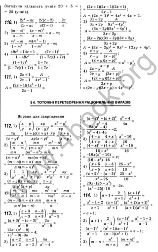 Загальна кількість учнів 20 + 5
= 25 (учнів).
110.1)
2с^ - 4с _ 2с(с - 2) ^
2а - ас а(2 - с) а ’
( т - а У ( а - т у _ _
Л) ----------- = ------------= а - т;
а - т а - т
т’' - т т(т^ - 1)
3) J- = — ------5
— = -т;
І - т 1 - m
49с^ -1 4 с + 1 _ (7с - 1)"
1 - 49с"
a - 7 c f
4)
(1 - 7с)(1 + 7с)
1 -7 с
(1-7с)(1 + 7с) 1 + 7с
2л: + 1 А
111. 1)
А =
2 х - 1 4 x ^ - 1
(2х + 1)(4х‘ - 1) ^
2 х - 1
А =
2л:-1
А = (2х + 1)" = 4х^ + 4х + 1.
З х - 2 у А .
Зх + 2у 9х^ -4у^ ’
(Зх - 2у){9х^ - 4у‘ )
Зх + 2у
_ {Зх - 2у)(3х - 2у)(3х + 2у)
Зх + 2у
А = (Зх - 2 y f = 9х^ - 12ху + 4у^
Ч. £ ± У - _ А _ .
x - y - ( x - y f '
_ ( 2х + )(2х - )(2х + 1 ).
4)
2х-- у (2х + у)
л (2х - у)(2х + y f
2х + у
= (2х - у)(2х + у) = 4х^ - у
§ 6. ТОТОЖНІ ПЕРЕТВОРЕННЯ РАЦІОНАЛЬНИХ ВИРАЗІВ
Вправи для закріплення
112.1)
X у  х у х ‘ - у ^
у х ) ( х - у ) ‘ х у
2)
ху _ (х - у){х + у) - ху ^ х + у
ху{х - у У х - у '
тп
( х - у )
т п
т ) (т + п) тп
(т^ - п^) ■тп
(т + n f тп(т + n f
(т - п)(т + п) ■тп т - п
тп(т + n f
3)
1 ху
х + у
^ (х - у)(х + у)- ху _ х - у
4)
х^-ух + у)
т
ху
т‘ - п^
ху
х + у
тп
т - п тп
(от - п)(от + п) ■тп _ т + п
тп‘ (т - п) п
т - п
113.1)
(а + 3)
Q + З а —З
а - 3 а + 3 )
- ( а - 3 )
За
а ^ - 9
За
а" - 9
12а (а‘ - 9)
' а' - 9
(а" - 9) За
= 4;
2)
Г а - 2 а + 2> 4а 1
1 3)
І
( т + n f
U + 2 а - 2 ) ■а" - 4 “ m + л ^ т
'^
(а - 2 f - ( а + 2 f а^ - 4
- 4 4а
-8 а (а ^ -4 )
(а^ - 4) ■4а
/^4-х 4 + л :'іж "-1 6
3)
U + л: 4 - х ) 16
(4 - x f - (4 + x f -1 6
1 6 - х ' 16
-Ъх(х^ -1 6 )
“ (1 6 - х ") 16
' х + 5 х - Ь
= X-,
4)
х - 5 х + 5
2 5- х ‘
10
(х + 5 f - ( х - 5У 25 - х^
х ^ - 2 5 10
20х (2 5 - х ')
(х-^ -2 5 ) 10
114. 1) |^а-1 +
= -2х.
2
а^ + 1
а - 1 + 2 (а + 1)
а +1
= а +1;
2) І а + 1 +
а + 1 ,
(а + 1)'
а" + 1
(а^ + 1)(а + 1)'
(а + 1)(а' + 1)
2 ^ ( а - I f - 1 + 2
а - I
+ 1 (а -1 )(а " + 1)
= а -1 ;
w
w
w
.
4
b
o
o
k
.
o
r
g
 