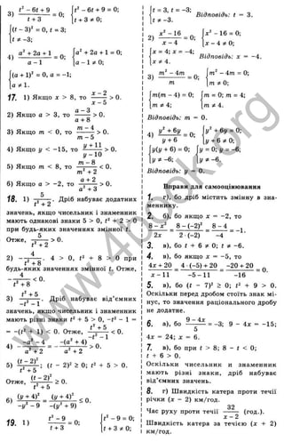 - 6 t + 9 = 0;
t + 3 ^ 0 ;
a^+2a + l = 0;
a - 1 0;
3 ) £ l ^ = 0; .
t + 3
(f - 3)' = 0, і = 3;
t Ф -3;
4) g l.t 2 . ° t l = 0;
a -1
(a + 1)^ = 0, a = -1;
a
17. 1) Якщо A
C > 8, TO - — - > 0.
X - 5
2) Якщо a > 3, TO - — ^ > 0.
fl + 8
771 — 4
3) Якщо m < 0, TO -------- > 0.
m - 5
4) Якщо у < -15, то ^ ■> 0.
І/-1 0
5) Якщо m < 8, то ------< 0.
+2
6) Якщо а > -2 , то ° ^ ^ > О.
а + З
Дріб набуває додатних
18. 1)
значень, якщо чисельник і знаменник
мають однакові знаки 5 > О, + 2 > О
при будь-яких значеннях змінної t.
5
Отже,
2) -
t‘ +2
4
> 0.
Ґ + 8
. 4 > О, + 8 > О при
будь-яких значеннях змінної і. Отже,
< 0 .
3)
t‘ +8
Є +5
. Дріб набуває від’ ємних
значень, якщо чисельник і знаменник
мають різні знаки -t- 5 > О, - 1 =
= -(f^ + 1) < 0. Отже, — ^
4) -
5)
-а^ - 4
а"-н2
« - 2 f
Є + ь
Ла" + 4)
а ' -1-2
. - t ‘
> 0 .
<0 .
: (і - 2)2 > 0; Ч
- б > 0.
Отже,
+5
(у + 4)^ (у + i f
6)
-у^ - 9 -(у^ + 9)
<0 .
19. 1) ^ = 0=
- 9 = 0;
f -I- З 0;
2)
t = З, t = -3;
t * - 3 .
x ' -1 6
= 0;
X - i
x = 4-,x = -4;
X ^ A.
Відповідь: t = 3.
-1 6 = 0;
л: - 4 ?! 0;
Відповідь: x = -4.
3 )
- 4m - 0;
m Ф O
',
m = 0; m = 4
-,
ПІФ 4.
m(m - 4) = 0;
тф 4
-,
Відповідь: m = 0.
y^ +6y = 0;
у -I- 6 ^ 0;
у = 0
-, у = -6;
4) ^ = 0;
у + 6
y(y -ь 6) = 0;
У ф -6; у Ф -6.
Відповідь: у = 0.
Вправи для самооцінювання
1. г), бо дріб містить змінну в зна­
меннику.
2. б), бо якщо X = -2 , то
8 - х ‘ 8 - (-2)^^ 8 - 4
2■(-2)
- = -1.
2х 2■(-2) -4
3, в), бо t + 6 Ф 0; t Ф —
6.
4. в), бо якщо X = -5 , то
4Х + 20 4 •(-5 ) -ь 20 -20 -н20
= 0.
JC-11 - 5 - 1 1 -1 6
5. в), бо (і ~ 7У > 0; + 9 > 0.
Оскільки перед дробом стоїть знак мі­
нус, то значення раціонального дробу
не додатне.
6. а), бо = -3; 9 - 4х = -15;
4х = 24; X = 6.
7. в), бо при f > 8; 8 - f < 0;
г -I- 6 > 0.
Оскільки чисельник и знаменник
мають різні знаки, дріб набуває
від’ємних значень.
8. г) Швидкість катера проти течії
річки (х - 2) км/год.
Час руху проти течії
32
х - 2
(год.).
Ш видкість катера за течією ( х + 2)
км/год.
w
w
w
.
4
b
o
o
k
.
o
r
g
 
