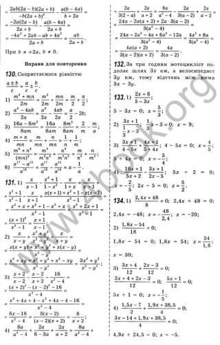 ем
ем
_ 2аЬ(2а - Ь)(2а + Ь) а(Ь - 4а) _
-Ь(2а + b f Ь + 2а
_ -2а(2а - Ь) аф - 4а) _
2а+ Ъ 2а+ Ь
-4а^ + 2аЬ - аЬ + 4а^ аЬ
2а + Ь
При Ь ±2а, Ь ^ 0.
2а + Ь
X
Р
ъ
I
’і
D
C
LD
ОС
fO
I
т
>ч
а
5
с
о
3
LQ
<
Вправи для повторення
130. Скористаємося рівністю
a + b _ a ^ b
с с с
т + тп
2т
а^ - iab
2а
1 6 а - 8 т '
8ат
т + п
1)
2)
3)
4)
5)
131.1)
х‘ +1
т тп ^ т
2т 2т 2 2 ’
а
2а 2а 2
16а 8т
8ат
т п
— + —
___
8ат т
1 1
от •
а '
тп тп
m“ + п" от'
тп п от ’
л
' а " а'
л:" +1
от г
а
от^
1
= а — .
а
х - 1 1 - х ^ 1 + ;с л:-1
д
: д:(л: + 1) + + 1- :c(x - 1)
' -1 а: + 1 “ х^ -1
+ х + х^ + 1 - х ^ + х + 2 х + 1
х ^ - 1
(x + l f х + 1
х ^ - 1
2)
х - 1
х" + у ‘
X - у X - у х + у
_ Х(х + у) + х^ +у^ + х(х - у) _
х" - у '
_ х^ + ху + х^ + у'^ + х'^ - ху _ Зх^ + у^ _
3)
х + 2
X - у
х - 2
X - у
16
х - 2 х + 2 х^ - і
(х + 2 f - { X - 2 f - 16 _
х ‘ - 4
дг^ + 4 j; + 4 - + 4 ж - 4 - 1 6
8х -1 6
х - 4
8(х - 2)
4)
8а 2а 2а
х + 2'
8а
а^ - 4 6 - За а + 2 а - 4
2а 2а 8а 2а 2а
3 (2 -0 ) а + 2 а -4 3(а - 2) а + 2
24а - 2а(а + 2) + 2а ■3(а - 2) _
3(а^ - 4)
24а - 2а^ - 4а + 6а^ - 12а 4а^ + 8а
3(а^ - 4)
4а(а + 2) 4а
3(а“ - 4)
3(а - 2)(а + 2) 3(а - 2)
132.3а три години мотоцикліст по­
долає ш лях Зх км, а велосипедист
Зу км, тому відстань між ними
Зх - Зу.
133.1)
2а: + 6 _
5 - З х '
5 - Зх = 0; х = - ;
З
2 ) і х - 3 = 0 ; д: = 9;
4 - 5х 5 + 4х 5
5 + 4х = 0-, х = - ~ ;
4
4)
16д: + 1 Зл: + 1 ,
5х + 2 2х - 5 ’
5х 2 = 0;
2
х = - ^ ; 2х - 5 = 0-, х = ~.
5 2
134.1) = 0; 2,4;с + 48 = 0;
8
2,4л: = -4 8 ; х = - — ; х = -2 0 ;
2,4
2) 1і 8 £ ::1 І = 0;
18
1,8д: - 54 = 0; 1,8л: = 54; д: =
д: = ЗО;
3) ^ , ^ = 0;
12 12
Здс + 4 + 2д;-3
Ü -
1,8’
12
= 0; ^ ^ = 0;
12
5д: + 1 = 0; д: = — ;
5
4) 1 .5 ^ -7 , 1,9д^ + 38,5
2 4 ’
Зд:-14 + 1,9д: + 38,5 _ ^
4,9д: + 2 4,5 = 0; д: = -5.
w
w
w
.
4
b
o
o
k
.
o
r
g
 