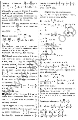 20 20 ,
М аємо рівняння -------. = 1;
9П їй ^
— - — = 1; - = 1; X = 4-, 1,2Ьх = 5.
X X X
відповідь: швидкість Оленки 4 км/год,
швидкість Михайлика 5 км/год.
149. Нехай швидкість вантажної ма­
шини X км/год, тоді швидкість лег­
кового автомобіля 2х км/год.
Відстань 240 км вантажна машина
240
проходить з а год, а легковии ав­
томобіль — за
X
240
Маємо рівняння
240 120
2х
240
= 2;
X
120
240
2х
= 2;
= 2; 2х = 120;
X X
X = 60.
Ш видкість вантаж ної маш ини
60 км/год, швидкість легкового авто­
мобіля 2 X 60 = 120 км/год.
Відповідь: 60 км/год, 120 км/год.
150. Нехай весь об’єм роботи 1 і дру­
гий робітник може виконати її за
X год, тоді за 1 год він виконає —
X
частину роботи. Перший робітник за
1 год виконує — частину роботи. Ра-
6
зом за одну годину вони виконають
і-н і частину роботи. За умовою
X 6 )
обидва робітники виконують роботу за
4 год, тому за 1 год вони виконають
1
— частину.
лі 1 1 1 1 1 1
Маємо рівняння — + — = — = ------- ;
л: 6 4 д: 4 6
л = 12 (год).
Відповідь: 12 год.
151. Нехай об’єм басейна 1 і друга
труба може наповнити його за х год,
1
ТОДІ за 1 годину вона наповнить —
X
частину басейна.
Перша труба за 1 год наповнить —
З
частину басейна. Разом за одну годи-
(1 1 'І
ну вони наповнять — І-— частину
,лг З , J
басейна. За умовою це становить —.
2
„ 1 1 1 1 1 1
Маємо рівняння — *
■—= —; — --------
;. = 6 (го д ). ^ З 2 .. 2 З
Відповідь: 6 год.
Вправи для самооцінювання
1, в), бо всі три рівняння мають
змінну в знаменнику дробу.
2. б), бо ^— ^-1-5 = 0;
6 - Зд: -І-5л: _ ^ & - 2 х _ ^
X ' X ’
X = -3.
6 -t- 2л: = 0;
x^Q
3. г), бо
х - 2 4
6х + 12
= 0;
х - 2 4 = 0;
6х + 12^ 0;
X = 24;
л: = 24.
X ^ -2;
(4 - х)(3х + 9)
= 0;
х + 3
4 - X = О або Злг -І- 9 = 0;
д: -3;
j: = 4 або х = -3;
х * - г ;
24 + 4 = 28.
4. б), бо 2л: - 4 = 0; д: = 2.
д
: = 4;
2д:-і-- -+ 4;
2д; = 4;
х*3-.
2.
х + 3 х + 3
Рівняння мають однакові корені, тому
вони рівносильні.
5.
. , х^ + 4 х + 4 „
а), бо -----=
--------- = 0;
д
- - 4
(х + 2f
= 0;
д: -І- 2 = 0;
X Ф ±2;
д: = -2;
д
: Ф ±2;
(д: - 2)(х + 2)
розв’язків немає.
6. а) Нехай знаменник звичайного
дробу X, а чисельник — х - 18.
Якщо до чисельника додати З, маємо
д ; - 1 8 - і - 3 = д : - 5 ; знаменник —
X ~ 5.
х - 1 5 ^ 5
х - 5 ~ 6 '
д: 2 6 х ^ + &
Одержимо рівняння
7
. а), бо
д
: + 2
2д:-4
6 д:' -н8
д:" - 4 ’
2(д: - 2) 2(х + 2)
х + 2 6 д:^4-8
2(дг - 2) 2(д: + 2) х^ - 4
= 0;
w
w
w
.
4
b
o
o
k
.
o
r
g
 