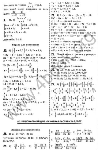 Час руху за течією
24
(год.)-
х + 2
Час, який катет витратив на весь
32 24
д б), бо ^ 1 ^ = 0;
J
C+ і
64л - x ^ = 0;
X + 8 ^ 0 ;
X = О, X = 8, X = - 8 ;
д: ^ -8.
Відповідь: О і 8.
х ( 6 4 - х ^ ) = 0;
х Ф - 8 ;
Вправи для повторення
20. 1) j X + 0,5 2 = 0,2д: + 3,4;
1,2х + 1 = 0,2х + 3,4; х = 2,4;
Зж + 31 = 3,5 + 0,5х; 2,5х = -27,5;
X = -11; 2,4 X (-1 1 ) = -26,4;
2) (З д :-5) і = 2 д :-1 5 | ;
ж - - = 2 х - 1 5 - : д: = 1 5 - - - ; ж = 14:
3 3 3 3
2j/ + 0,21 = 0,5y + - ; l,5i/ = - - 0 ,2 1 ;
8 8
1,5у = 0,165; у = 0,11;
14 X 0,11 = 1,54.
3) -1 - 1 ,5 1 - 2 = 2 ,7 - 0 , 2х;
у
J jc - 3 = 2 ,7 -0 ,2 x ;
5
0,8х + 0,2л: = 5,7; л:
4у - 13 = 1,5г/; 2,5у
5,7 X 11 = 62,7.
5,7;
27.5; у 11;
4) ( 5 д : - 4 ) - і = 2 д :-5 ,6 ;
4 “
ж --^ = 2д:-5,в: ж = 4,8;
5
Ту - 1,5 = 4,5у + 1,25;
Ту - 4,5у = 1,25 + 1,5;
2,5у = 2,75; у = 1,1.
4,8 X 1,1 = 5,28.
21. 1) 2х{х - 3) = х(2х - 5) - 17;
2х^ - 6х = 2х^ - 5л: - 17;
X = 1Т — єдиний корінь.
2) {2х - 1)(2х - И ) = х { і х + 7) - Т(х + 2);
4х^ - 1 = 4х^ + Тх - Тх - 14;
0:с = -13 — жодного кореня.
3) (Зх - 2У - 19х = (9х + 5)(х - 4) + 24;
9х^ - 12* + 4 - 19JC = 9х^ - Збх + 5 х -
- 20 + 24;
Ол: = О — безліч коренів.
4) 5х(х - 3) + 7 = 5(х -f 1)2 + 2;
5х‘ ~ 15х + Т = 5х^ + 10х + 5
-25ж = 0; ж = О — єдиний корін
22. Нехай через X хвилин у резерву­
арах води стане порівну.
1900 + 400 X = 7500 - ЗООх;
700* = 5600.
Відповідь: через 8 хвилин.
23. 1) 0,1; 0,2; 0,3; 0,4; 0,8;
2) 0,03; 0,27; 0,41; 0,69; 0,99;
3) 0,15; 0,35; 0,5; 0,75; 0,85;
4) 0,0125; 0,125; 0,375; 1,25; 6,25.
24. 1)
L 1 , 2 ^ 1 „ ї ї
2 --І-1 -
. 2 3 ;
3 - - 2 -
2 3, = к -
4-4
6 в )
= 4 І : 1 І = ^ Д
6 6 6 6 ■ 7 ’
2) 7 І - 1 І
6 6 )
= 5 ^ : 4 ^ = ! °
6 12 7
3) 0,3 : (1,02 + 1,98) = 0,3 : 3 = 0,1;
4) - :( 1 ,0 2 - 0 ,2 2 ) = | :0 ,8 = -і.
5 5 2
§ 2. РАЦІОНАЛЬНИЙ ДРІБ. ОСНОВНА ВЛАСТИВІСТЬ ДРОБУ
Вправи для закріплення
25. 1) а; 2) 7 т ^ 3) 6с;
4) ТтЫс-, 5) ТтЫс; 6) 13; 7) 12х^уЄ-,
8) 9a‘ fc»c^
6 х 2 х - 3 ,
9 3 3 ’
3)
5)
7)
8* 2 4*
4)
12^* Зу 4*
Зх^у х ‘ Зу _
9у З
21т^п____________
42т^п‘ 6 п Т т ‘п ’
6)
Зу ' ' 15аб'
З Тт^п
9аЬ _ ЗЬ -За
24^ “ 8 -За ’
ІОа^б 2а -ЬаЬ
ЗЬ ЬаЬ ’
w
w
w
.
4
b
o
o
k
.
o
r
g
 