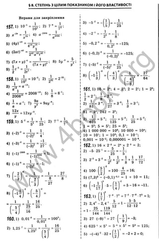 § 8. СТЕПІНЬ З ЦІЛИМ ПОКАЗНИКОМ І ЙОГО ВЛАСТИВОСТІ
Вправи для закріплення
157.1) 1 0 - ' 2 ) 7 - = ^ ;
3) 4)
5 ) ( 4 і / Г = ^
6) (2аО^” = 2«^40j4
.
7) (7х + у У* =
158.1) ^ = 10-; 2) ^ = 2"^
3) = а
4) — Ц т- = 2008 '": 5) і = 8 ’ :
’ 2008'° 8
6) і = а-‘ ; 7) Щ- = 9ау-*;
а !/
8) — = 12*1/^
у
Ї59.1) 5 - = ^ = і ; 2) 7 -'Л ;
3) (-2)-^ =
4) (-3)-* =
5) (-1)"^'”*
6) (-1)-* =
1
25
^ 1.
(-2)^ 4 ’
1 _ -1 ,
(- 3 f ~ 27 ’
1
(-1)^
= 1;
(-1)'
= -1;
7)
8)
2
3 j
ч-з
1
_ 2 '
, З,
5
4,
16
1
'27
' 8
н
' 25 2 5 ‘
16
їбО .1 ) 0,01-^ = ^ - ^ = 100^
2 ) 1 . 2 5 - : 1 ' 1 16
1,25"
(?
5 Y 25 ’
М = - - =
U J 25
3) -5 " = -
4) -2'^' = - — = - і ;
2* 8
5) -0,2 " = -
0,2
= -125;
6) (-0,2)-" =
7) (-5 )-' =
»' (-'5
(-0,2)
1 _ 1
(-5)^^ 2 5 ’
4^
З
= -125:
'б 4
161. 1) 16 = 2‘ ; 4 = 2"; 2 = 2'; 1 = 2»;
1 = 2"'; і = 2 ";
2 8
2) -5- = З-*; -!- = З "; - = З ';
'8 1 27 З
81 = З*; 242
1
3) ■= 5‘
= 3‘ ;
- ^ = 5 "; - 1 = 5-^
125 25
625
1 = 5“: 5 = 5'; 25 = 5";
4) 1 ООО ООО = 10®; 10 ООО = 10*;
10 = 10'; 1 = 10»; 0,1 = 10“';
0,001 = 10-2; 0,000001 = 10-®.
162.1) 16 X 2-ä = 2< X 2 " = 2;
2) - 5 . 2 5 - '= - A = _ L
I
P
' o
I
I
К
5
Ü3
cx:
Ö
r a
s
I
D
T
а
5
'c
о
S
LU
l—
c :
<
17
Ч 1 1 X J
L XI
4) 100 = 1 0 0 . - = 16;
5) (7,3)” - (-O .l)-“ ' = 1 + 10 = 11;
6)
163.1)
1
7
5 -
■7'
f l
u
S.7^ = 7-
= 5 -1 6 = -11.
■ 7-® ■7® = 1;
5 5
144 144’
3) 27 (-9)-' =27
1
“ 9,
4) 625-' X 5' = 5-‘ X 5' = 5’ = 125;
( I v '
5) -(-4 )-" 32 + 1 - = - 2 + 2 = 0;
CO
04
eJ
w
w
w
.
4
b
o
o
k
.
o
r
g
 