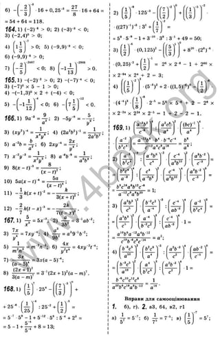6)
-иг 16 + 0,25"® = ^ 1 6 + 64 :
= 54 + 64 = 118.
164.1) (-2 ) ' > 0; 2) (-3)-* < О;
3) (-2 ,4 )“ > 0;
4) 1 -
3
> 0; 5) (-9 ,9 )'» < 0;
ъ
X
'і
О
С
S
in
ОС
о
(О
гс
X
т
а
.5
с
о
3
LO
Ш
1_
с:
<
«э-
е*э
C
4
J
6) (-9 ,9 ) * > 0;
 -2 0 0 7
71 ' ■
(-1)
<0 ; 8) >0 .
f65.1) -(-2)-® > 0: 2) - { - 7 Г * < 0;
3) (-7 )» X 5 - 1 > 0;
4) -(-1 .3 )» X 2 + (-4 ) < 0;
Ч
-1
2
5) - <0 : 6) - < 0 .
16 6Л ) ^ = J r: 2) -5у-’
> = ~ ~ ;
3) ( V r = ^ ; 4) (2 a V )- ‘ =.^^,^,
5) a-“fc = A ; 6) 2ху-‘ = Ц - ;
а у
7) x - V “ = - i ^ ; 8) ^
х^У^'
9) 8(л: - f ) =
8
а о
(X - 0^ ’
5а
10) 5 а ( . - 0 - = ^ ,
167. 1) Л = öa:'": 2) ^ = 3 >а6
X ob
3) ^ = 7*1/"; 4) ^ = а^9-‘ б -;
5) = 6) ^ = 4 . ,- ^ . -
7)
Зл:
(а - 5)
- = З х (а -5 )-‘ ;
8) ^ ^ ^ ^ = 3-'(2х + 1 )^ (а - т )’ .
о(а —т)
168.1)
r i Y
,5.
•25* -
'7 '
3,
+ 25 ^ .
' 1 >
-4
: 25-" +
1'
.25) .2,
= 5^ •5* - 1+ 5“*'' •5“ : 5 “ + 2" =
= 5 - 1 + і 5- + 8 = 13;
э
2)
ш ■125 ®-
■((27)*‘ )'® : 3' +
Г 1 '
.3 ,
= 5® •5"'’ - 1 + 3-'" •3® : 3 * + 49 = 50;
й)
3 )1 ^ (0 ,1 2 5 )'-
( 1)
и + 8™ (2®)“'
(0,25)'" +
и ;
X 2 “ X 2* + 2
= 2® X 2'» - 1 + 2'" X
= 3;
4)
(4-’ У
а •(5-’ ) '+ 2 -((1 ,5 )-)“ -
1
18J
X 2~^‘ X 2^* X 2-
■2 = 5' X 5 ' + 2 - 2“ X
1 + 2 - 2 = 1.
169.1)
,-2
( a - V
4
Га"с‘ ]
2
(&с)-‘
а*
Ь
-’ с*
2)
-4 -2
е - ‘ '
2
r a V M
i & v , [ a V ° ; С - ®
(b^c^ ^
4
с* '
2
T(a^b- f
; [a ’ V ; [ a V ° )
= 1;
3)
f a V '
2
( b - v '
-3
C-* '
4
Га-"
C
'^ ; U " ; [ab^ j [ft V
f a V ^
2
r a-* '
3
fc -*
[ b - V , [a f t - j
1 =
a 'V a
4)
2
Гь"с* ^
-3
Га"б-® ^
4
( ab'^ 
у
а
b - ^ c 'W
1 =
a“ 6V ‘*a*6 ‘ " a‘* '
Вправи для самооцівювання
1. б), г). 2. аЗ, 64, в2, г1
1
а) ^ = 5-; б) ^ = 7-; в) = 5’ ;
w
w
w
.
4
b
o
o
k
.
o
r
g
 