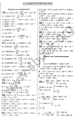 § 9. СТАНДАРТНИЙ ВИГЛЯД ЧИСЕЛ
ео
п
гчі
Вправи для закріплення
176.1) 0,012 10’ = ^ 1 0 " = 1 , 2 10;
2) 0,0005 ■10“ =
10"
100
10® = 5 10“;
ъ
X
‘і
сс
с
LD
сс
т
а
S
І
т
>4
Q.
. 5
Ъ
о
5
LQ
<
3) 201,4 X 10^ = 2,014 X 10" х 10*
= 2,014 X 10-2;
4) 2008 X 10 * = 2,008 х 10^ х 10 ‘
= 2,008 X 10
5) 0,00549 -10"* ^ ^ 1 0 - ' =
= 5,49 Ю ":
6) 0,24003 10 ‘ = ^
10
= 2,4003 10Л
1
77
. 1) 256 307 = 2,56307 х 10^
7 2^
2) О, 00725 = -^ -^ = 7,25 -10 ^;
10*
3) 0,0000018 =
4) 7 256 211 =
Щ = 1,8 10
10“
7,256211 X Ю®;
5,2
5) 0 ,000052 10 ' = ^ = 5,2 Ю " ;
6) 0,0000008 ■10'’ = - ^ = 8 ■10-';
10’
7) 12,635 X Ю '" = 1,2635 х 10"”;
8) 25,78901 X 10 '» = 2,578901 х 10
9) 0,3724 ■10 “ = ■10 =
= 3,724■10-^^
178.1) 8 - 6 - 2; 2) 14 - 7 = 7.
179.1) М = 6 X 10=';
1
2) 1 мг = ■ = 1 1 0 '
1 ООО ООО ООО
3) 1 мм = 0,001 м = 2 X 10
4) 1,7 X 10-"' г; 5) 7,35 х 10‘“.
180.1) (2,5 X 10 *) X (4,4 X 10«) = 11 X
X 10 = 1,1 X 10-;
2) (0,3 X 10«) X (2,6 X 10-’-») = 0,78 х
X 10-“ = 7,8 X 10
3) (0,36 X 10") : (2,4 х 10") - 0,15 х
X 10“ = 1,5 X 10“;
4) (3,362 X 10 =) : (4,1 х 10^) = 0,82 х
X 10-=* = 8,2 X 10
181. 1) (9,1 X 10 ') X (2 X 10‘») = 18,2 X
х 10' “ 1,82 X 10'’;
2) (1,23 X 10-«) X (4,8 X 10-‘ '>) = 5,904 х
X 10-“ ;
3) (0,06 X 10-'*) X (2,5 X 1 0 «) = 0,15 х
X 10"« = 1,5 X 10"';
4) (11,88 X 10-") X (13,2 X 10») =
= 156,816 X 10* = 1,56816 X 10®.
182. V = 1,5 X 4 X 10-' X 2,1 X 10-‘ =
= 12,6 X 10-" = 1,26 X 10-'.
т = 1,26 X 10-‘ X 7,8 х 10« = 9,828 х
X 10" (кг).
183. S = 13,2 X 10* X 3 X 10® = 39,6 X
X 10® = 3,96 X 10'“ (км).
184.1) 5,2 X 10« X 10^ = 5,2 X 10»;
2) 1,7 X 10-“ X 10" = 1,7 X 10-*;
185.1,9 X 10"' ; 4,87 х 10"* = 0,39 х
X 10« = 3,9 X 10".
187. 1) -13 + а = - 10; 2) -13 - 3 =
= -15; 3) -13 + 23 = 10;
4) -13 - 32 = -45; 5) -13 - 16 = -29;
6) -13 + 15 = 2.
Вправи для самооцінювання
1. б)
2. а)
3. г), бо 0,000508 = 5,08 х Ю'*.
4. г), бо (1,2 X 10-‘") X (20,5 X 10” ) =
= 24,6 X 10'" = 2,46 X 10“.
5. 9,7 X 10-« м = 9,7 X 10 “ X 10« =
= 9,7 X 10 « мм.
6. г), бо 4,2 X 10' X 3 X 10« = 12,6 х
X 10'" = 1,26 X 10".
189.1)
18х' - 9 х ,
4 -8л: ’
9х(2х - 1) = 0;
4(1 - 2х) ^ 0;
2)
= 0;
1 9 х-3 8 х"
Ю л:- 5 ’
18х" - 9л: = 0;
4 - 8л: 0;
л: = О або X = — :
2
1
X ^
2
19л:-38л:' = 0;
Юл: - 5 ^ 0;
л: = О або X = — ;
2
л: = 0;
3)
л:"-3 6
л:" -1 2 л:+ 3 6 ’
л:" - 36 = 0;
л:" - 12л: + 36 0;
w
w
w
.
4
b
o
o
k
.
o
r
g
 