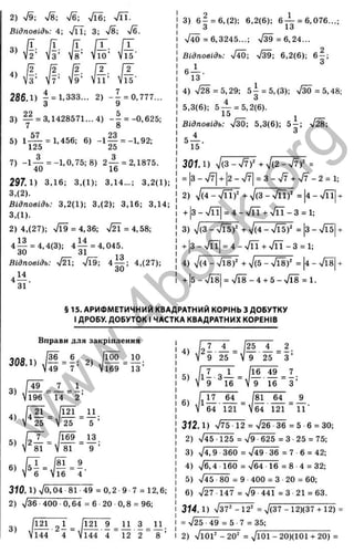X
p
'о
I
'x
ос
5
LD
ОС
О
rtj
iC
s
X
T
Ё:
5
с
о
з
LD
Ш
1_
c ;
<
2) n
/
9; ^/8; 7б; ^/Ї6; Т ІЇ.
Відповідь: 4; vTT; 3; ч/І; %
/б.
“> i n -
« ё # # I-
286.1) - = 1,333... 2) - - = 0,777...
3 9
3) — = 3,1428571... 4) - - = -0,625;
7 8
5) 1— = 1,456; 6) -1 — = -1,92;
' 125 25
7) - 1 - ^ =-1,0,75; 8) 2 — = 2,1875.
40 16
297.1) 3,16; 3,(1); 3,14...; 3,2(1);
3,(2).
Відповідь: 3,2(1); 3,(2); 3,16; 3,14;
3,(1).
2) 4,(27); >/Ї9 = 4,36; > ^ = 4,58;
4 — = 4,4(3); 4 — = 4,045.
30 31
Відповідь: ч/ГЭ; 4 — ; 4,(27);
4 І1 .
31
3) 6 - = 6,(2); 6,2(6); 6 -^ = 6,076...;
З 13
ч/і0 = 6,3245...; у[39=6,24...
Відповідь: -До-, >/М; 6,2(6); 6 - ;
4 )7 2 8 =5,29; 5 | = 5,(3); ч/30 = 5,48;
5,3(6); 5 ^ = 5,2(6).
10 -
Відповідь: ч/зО; 5,3(6); 5 - ; %
/28;
3 0 1 1 ) V(3 - n/7)^ + V(2 - -J7f =
= 3-ч/7| + І2-ч/7| = 3 - ч/7 + ч/7-2 = 1;
2) V(4 - ч/її)^ + 7(3 - - J n f = І4 - n
/ГЇ ■
+ 3 - ч/ГЇ = 4 - ^ / n + ^ / n -3 = l;
3) V(3 - ч/І5)^ + V(4 - /Ї5)' = ІЗ - ^/^5
+ ІЗ - ч/її| = 4 - V n + > / n - 3 = l;
4) 7(4 - ч/Ї8)‘' + V(5 - >/І8)' = |
4- ч/Ї8
+ 5 -л Я 8 = % / Ї8 -4 + 5->/Ї8 = 1.
§ 15. АРИФМЕТИЧНИЙ КВАДРАТНИЙ КОРІНЬ З ДОБУТКУ
І ДРОБУ. ДОБУТОК І ЧАСТКА КВАДРАТНИХ КОРЕНІВ
Вправи для закріплення
308.1)
(| б ^ б . І Ш _ 10.
49 7 ’ ’ Vl69 13’
3)
49
196
_7_
14
1_
2 ’
310.1) s/o. 04 81 49 = 0,2 9 ■7 = 12,6;
2) V36 400 0,64 = 6 20 0,8 = 96;
С
Ч
І
3)
121
144
П З
12 2
П .
8 ’
4) Е Г ± - [ к ± - і .
М 9 25 V 9 25 З ’
5) 111.3 - 1 = 116.49 ^ 7 .
V 9 16  9 16 З ’
6)
81 64
11‘
64 121 V64 121
З Ї2 .1) V75 12 = ч/26 36 = 5 6 = ЗО;
2) V45 125 = ч/9 625 = З 25 = 75;
3) V4,9 360 = л/49 36 = 7 6 = 42;
4) ^6,4 160 = V64 16 = 8 4 = 32;
5) ч/45 ■80 = 9 400 = З 20 = 60;
6) V27 147 = 79 441 = З 21 = 63.
314. 1) ч/37" -12" = V(37-12)(37 + 12) =
= 725 •49 = 5 7 = 35;
2) 7 іО Ґ - 20' = 7Ю1 - 20)(101 + 20) =
w
w
w
.
4
b
o
o
k
.
o
r
g
 