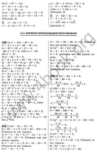 б ) { X - 2 У = - 2 5 ;
- 4 х + 4 + 2 5 = О,
- 4 л : + 2 9 = 0 ;
в ) { X - 2 ) 2 = 2 5 ; х ^ - 4 х - 21 = 0 ;
г ) ( X - 2 Y = 1 7 ; - 4 д : - 1 3 = 0 .
Відповідь: В.
8. х ‘ - 6х + 5 = 0;
- 2 X Зх + 9 - 9 + 5 = 0;
(х - ЗУ - 4 =0; (X - 3)2 =
д: - З = -2 або X - З = 2,
тобто j: = 1 або х = 5.
Відповідь: Б.
9. (і - 2){t + 2) = 4;
<
2 - 4 - 4, = 8.
t = -2-j2 або t = 2 ^ .
Відповідь: Г.
■
'о
'х
ос
.5
ю
ос
о
г
о
S
X
т
а
. 5
Ъ
о
S
LÜ
Ш
1_
с ;
<
§ 21. ФОРМУЛА КОРЕНІВ КВАДРАТНОГО РІВНЯННЯ
4 3 6 Л ) Х‘ + 12х + 20 = О,
+ 2 X д: X 6 + 36 - 16 = О,
{х + 6)2 = 16, X + 6 = -4
або ;с + 6 = 4, тобто х = -10
або д: = -2;
2) 1
/
2 - 8і/ - 9 = О,
і / 2 - 2 х і / х 4 + 1 6 - 1 6 - 9 = 0.
(у - 4)2 - 25 = О, (і/ - 4)2 = 25,
(!/ - 4) = - 5 або (і/ - 4) = 5,
тобто і/ = -1 або у = 9;
3) х ‘ - вх + 5 = О,
д ; 2 - 2 х д : х З + 9 - 9 + 5 = 0,
(л: - 3)2 - 4 = О, іх - 3)2 = 4,
(х - 3) = -2 або (д: - 3) = 2,
тобто X = 1 або X = 5;
4) 1
/
2 + lOj/ + 24 = О, (і/ + 5)2 - 1 = О,
(у + 5)2 =« 1; 1
/ + 5 = -1 або
1
/ + 5 = 1, і/ = -6 або = -4;
5) д
:2 - 8д^ + 12 = О,
О,
д:2 - 2 X 4 X X + 16 - 16 + 12 =
(х - 4)2 - 4 = О, (х - 4)2 = 4;
(д: - 4) = -2 або (д: - 4) = 2, тобто
X = 2 або X = 6;
6) 1
/
2 + І4у + 13 = О,
1
/
2 + 2 X 7 X ^ + 49 - 49 + 13 = О,
(і/ + 7)2 - 36 = О, (!/ + 7)2 = 36,
у + 7 = - 6 або у + 7 = 6, і/ = -13
або ^ = -1.
438.1) 6x2 - 8х + 13 = О,
Ö = 64 - 4 X 6 X 13 = 64 - 312 < 0.
Рівняння не має коренів.
2) х2 + 4 - 4х = О, х2 - 4х + 4 = О,
£> = 16 - 16 = 0. Рівняння має два
рівних кореня.
3) х2 - 4х + 5 = О, D = 16 - 20 < 0.
Рівняння не має коренів.
4) х2 - 4х - 5 = О,
ß = 16 + 20 = 36. D > 0. Рівняння
має два різних кореня.
5) 2x2 - 2х + 0,5 = О,
Л = 4 - 4 х 2 х 0 , 5 = 4 - 4 = 0.
d = 0. рівняння має два рівних ко­
реня.
6) З + 5x2 - 7;с = о,
5x2 - 7х + З =
Л = 49 - 4 x 5 x 3 = 49 - 60 < 0 .
Рівняння не має коренів.
440.1) 5т2 - 8 т + З = О,
Z) = 64 - 60 = 4;
8 + 2
8 - 2
д
:, = ^ ^ = 0,6; X, = ■
10 10
2) 35x2 + 2х - 1 = О,
D = 4 + 140 = 144;
-2 - 1 2 -14 1
70 ” 5 ’
= 1.
= ■
Хл —
70
- 2 + 12
70
3) 9у2 - 30j/ + 25 = О,
D = 900 - 900 = 0;
^ _ 3 0 ± 0 _ 3 0 _ 5 ^2
* 18 “ 18 “ З ~ З ’
і ) іу^ - у - 5
1 - 9
О, И = 1 + 80 = 81;
1+ 9
= - 1;
- Л = 1 І .
4 4
^
8 " 8
5) 2x2 + 67 + X = Q
_
2x2 + X + 67 = О,
І 3 = 1 - 4 х 2 х 6 7 < 0 . Рівнянні не
має коренів.
6) -2х^ + Зх + 5 = О,
і) = 9 - 4 X (-2 ) X 5 = 49;
w
w
w
.
4
b
o
o
k
.
o
r
g
 