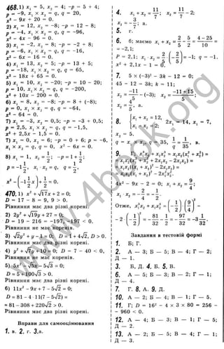 4 6 8 Л ) - 5, = 4; -p = 5 + 4;
p ^ - 9 , X = g, q = 20,
,[
2- 9x + 20 = 0.
2) = 12. ^2 = -8 ; -p = 12 - 8;
p = - A , x^ X x^ = q, q = -9 6 ,
- 4x - 96 = 0.
3) x, = -2 , = 8; -p = -2 + 8;
p = -6 , Xj X = g, g = -1 6 ,
;c2 - бд: - 16 = 0.
4) jtj = 13, = 5; -p = 13 + 5;
p = -1 8 , x^ X x^ = q, q = 65,
x‘ - 18x + 65 = 0.
5) X, = 10, = -2 0 ; -p = 10 - 20;
p = 10, j:, X = g, g = -200,
+ Юл: - 200 = 0.
6) Xj = 8, ^2 = -8 ; -p = 8 + (-8 );
x, = q, q = -64,
p = 0,
*2 - 64 = 0.
7) X, = -3 , д
:
p = 2,5, X,
+ 2,5x - 1,5 = 0.
7) = 0, a:^ = 6; -p
X . X X ^ = q , q = 0, x
2 = 0,5; -p = -3 + 0,5;
X X , = q, q = -1 ,5 ,
= 0 + 6; p = -6 ,
^ - бд: = 0.
- і ; - p . 1 , 1 ;
2 ^ ^ 2
■x^=q.
^ = 2 '
+ i = 0.
2
470. 1) +-Jl4x + 2 = 0;
X» - 17 - 8 = 9, 9 > 0.
Рівняння має два різні корені.
2) 2i/' + Vl9i/ + 27 = 0:
ß = 19 - 216 = -197, -197 < 0.
Рівняння не має коренів.
3) л/2у' + і/-1 = 0: 0 = 1 + 4n
/2, ß > 0.
Рівняння має два різні корені.
4) І/' + ч/7і/ +10 = 0; Ö = 7 - 40 < О,
Рівняння не має коренів.
5) Ьх^ - n/Si - 5%
/з = 0;
Л = 5 + 100n
/3 >0 .
Рівняння має два різні корені.
6) Ііх^ - 9х + 1 - Ь - Я = 0;
0 = 8 1 -4 1 1 (7 -5л/2) =
= 81 - 308 + 220V2 >0 .
Рівняння має два різні корені.
Вправи для самооцінювання
ї. в. 2. г. З.а.
4. . , = у - 2 ;
г - З а.
5. г.
с , 2 5 4 -2 5
0. б; маємо х , + х ^ ^ - - ~ = =
Р = 2,1; х, х , = ^ . ( - ^ У - 1 - . д = -1.
+ 2,їх - 1 = О ^
7. 5 X (-3)2 - ЗА - 12 = 0;
45 - 12 = ЗА; k = 11;
. 2 = Z i i - , _ 3 ) ;
4° ^
а.
11
8.
X, +х^ = 12,
х , - х , = 2;
2х, 14, ж, = 7,
5.
q = х ^ х х.^, q 35, і = — , в.
q 35
9. Г; xfx^ + х^х = x^x^{xf + хі) =
= x^x^ixf + + 2х^х^ - 2х^х,^) =
' ^2) ~ 2X^X2) =
= х^х^(х^ + x^f - 2xfxl.
4х^ - 9х - 2 = 0; х. + х, = - ;
2 1 ^
JC
, ■х„ = — = — .
‘ ‘“ 4 2
Отже, ,х?дг, + х.х^ =
' г '9 '
. 2у ,4,
- 2
' 2 ; 32
- ^ І = -3-?-.
32 32
Завдання в тестовій формі
1. Б; Г.
2. А — 3;Б — 5; в — 4; Г — 2;
Д - 1.
3. Б, д . 4. Б. 5. в.
6. А — 5;Б — 3; в — 2; Г — 1;
Д - 4.
7. г. 8. А.9. Д.
ЇО. А — 2;Б — 4; в — 1; Г — 5.
ї ї Г; /) = 16^ - 4 X З X80 = 256 -
- 960 < 0.
12. А — 4; Б — 3; в — 1; Г — 5;
Д - 2.
73. А — 2; в — 5; в — 4; Г — 1;
Д - 3.
w
w
w
.
4
b
o
o
k
.
o
r
g
 