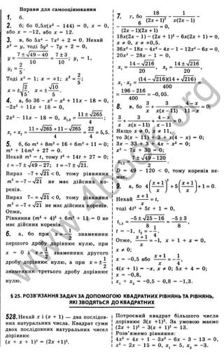Вправи для самооцінювавня
1. б.
2. б; бо 0,5х(х^ - 144) = О, д: = О,
або X = -12, або х = 12.
3. в, бо - 7x2 + 2 = 0. Нехай
х^ = у, тоді Ьу^ - Ту + 2 = О,
7 ± 749 - 40 7 ± 3
10
_ І
ъ
, І
'і
О
С
їй
ос
0
S
S
1
т
>ч
о .
5
[=
о
З
LO
Ш
І—
с :
<
у =
2
Тоді х^ = 1; X
10
!/, = 1.
х = ±
- ±1: х ' = - :
4. а, бо 36 - х‘ - х‘ + 1ІХ - 18 = О,
-2д;2 + 1 І Ї + 18 = О,
1 1 ± У ^
*1.2 - .
2x2 _ _ 18
11 + 7265 + 1 1 2 2
= ------------- 1------------- = т = ^’ ^-
5. б, 6om* + 8m 2+16 + 6 m 2 + ll= 0 ;
т* + 14т^ + 27 = 0.
Нехай тому + 14( + 27 = 0;
( = -7 + 7 4 9 -2 7 ; t = - 7 ± 7 ^ .
Вираз -7 + < О, тому рівняння
= -7 - 7 Й не має дійсних ко­
ренів.
Вираз 7 - = 7 ^ < О, тому рівняння
от' = - 7 + 7 ^ не має дійсних коренів.
Отже,
Рівняння (т * + 4)2 + 6m2 + 11 = О не
має дійсних коренів.
1
X = — знаменник
2
першого дробу дорівнює нулю, при
X = о і ^ = ~ знаменник другого
^ 1
дробу дорівнює нулю, а при х = ± -
знаменник третього дробу дорівнює
нулю.
б. а, бо при
7. г, бо
18
g (2х + 1)” х(2х - 1)
(2 х -1 )(2 х + 1)
18х(2х - 1) - (2х + 1)2 - 6х(2х + 1) = 0.
X ^ О, X ±0,5.
36x2 _ їзд. _ 4Д
.2_ 4^. _ X_ 12x2 _ бх = О,
20x2 - 28х - 1 = О,
1 4 - 7 ^ 14±72Ї6
20 ’ 20 ’
(14 - %^І6)(14 + 7216)
400
= -0,05.
X , • х^ =
196-216
400
о - . 3 З 4 —х ^
О. в, бо — + ------------------------ = 0;
X х ( х - И ) 11-л:
З З 4 - х „
— + + = 0.
X х ( х - И ) х - 1 1
Якщо X * О, XФ 11,
то 3(х - 11) + З + х(4- х) = 0;
Зх - 33 + З + 4х - х2= 0;
х2 - 7х + ЗО = 0;
7 ± 749 -1 2 0
^1.2 - 2
D = 49 - 120 < О, тому коренів не­
має.
^ - 2 /
X -
9. а, бо 4
Гх + 1^
2
+ 5
. X + 1 ^
Нехай ------- = t,
X
тоді 4(2 + 5( + 1 = О,
-5 ± 7 2 5 -1 6 - 5 ± 3
8
Кг ~ ■ Q
° 1
t = -1,
X + 1 ^
Отже, ------- = -1, X + 1 + X
X
X 0;
О,
-0,5 або
х + 1
4(х + 1) ■
= - X , X # 0; 5х + 4 = 0;
X - -0,8,
іп
C
S
J
§ 25. РОЗВ'ЯЗАННЯ ЗАДАЧ ЗА ДОПОМОГОЮ КВАДРАТНИХ РІВНЯНЬ ТА РІВНЯНЬ,
ЯКІ ЗВОДЯТЬСЯ ДО КВАДРАТНИХ
528. Нехай X і (х + 1) — два послідов­
них натуральних числа. Квадрат суми
двох послідовних натуральних чисел
дорівнює
(х + X + 1)2 = (2х +1)2.
Потроєний квадрат більш ого числа
дорівнює 3(х +1)2. За умовою маємо
(2х + 1)2 - 3(х + 1)2 = 13.
Розв’яжемо рівняння:
4x2 + 4х + 1 - 3x2 - 6х - З - 13 = о
х2 - 2х - 15 = О, X , = 5, X j = -3 .
w
w
w
.
4
b
o
o
k
.
o
r
g
 