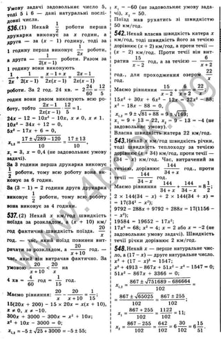 умову задачі задовольняє число 5,
тоді 5 і 6 — дані натуральні послі­
довні числа. ^
536.(1) Нехай - роботи перша
друкарка виконує за х годин, а
друга — за (х - 1) годину, тоді за
1 годину перша виконує — роботи,
1 2х
роботи. Разом за
а друга - —
1 годину вони виконують
1 1______ Х - 1 + Х 2х - 1
2х 2(х - 1) 2х(х - 1) 2х(х - 1)
роботи. За 2 год. 24 хв. = 2 — = —
60 5
годив вони разом виконують всю ро­
боту, тобто
2 х - 1 12
= 1.
2х(х - 1) 5
24* - 12 - Юд:* - ІОх, х ^ О, х ^ 1.
Юх* - 34JC -Ь 12 = О,
5ж* - 17л: -t- 6 = О,
*1,2 ^
17 ±> / 2 8 9-1 20 1 7 ± 1 3
10 10
Xj ~ З, X = 0,4 (не задовольняє умову
задачі).
За З години перша друкарка виконує
— роботи, тому всю роботу вона ви­
ковує за 6 годин.
За (З - 1) = 2 години друга друкарка
виковує і роботи, тому всю роботу
вова виконує за 4 години.
537. (2) Нехай X км/год швидкість
поїзда за розкладом, а (х + 10) км/
. . . 20
год фактична швидкість поїзда. —
год. — час, який поїзд повинен вит-
20
рачати за розкладом, а -----— год. —
* + 10
час, який він витрачав фактично. За
20 20
умовою --------- < — на
* +10 *
4 хв = А ,од = ± ,од.
V, . 20 20 1
^ІвЄМО ІЗІВНЯННЯ! " ■' — f
X * -н10 15
15(20* + 200) - 15 X 20* = * (* + 10),
X О, X * -10.
300* -f 3000 - 300* = *2 + 10*;
+ 10* - 3000 = 0;
*,.j = -5 ± V25 + 3000 = -5 ± 55;
*, = -60 (не задовольняє умову зада­
чі), *2 = 50.
Поїзд мав рухатись зі швидкістю
50 км/год.
542. Нехай власна швидкість катера *
км/год, тоді швидкість його за течією
дорівнює (* + 2) км/год, а проти течії —
(* - 2) км/год. Проти течії він вит-
15 6
ратив год, а за течією —
год.,
год.
* - 2 * + 2
22
для проходження озером —
Маємо рівняння
15 22
15*2 + ЗО* + 6*2 - 12* = 22*2 _ 88;
*2 - 18* - 88 = О,
*, 2 = 9 + х/81 -н88 = 9 ± ч/їб9;
* ; = 9 + 13 = 22, *2 = 9 - 13 = -4 (не
задовольняє умову).
Власна швидкість катера 22 км/год.
543.Нехай * км/год швидкість річки,
тоді швидкість теплоходу за течією
дорівнює (* + 34) км/год, проти течії —
(34 - * ) км/год. Час, витрачений за
144
течією, дорівнює -------- год., проти
144 34 + *
течії —
3 4 - *
год.
144 144 „1
Маємо рівняння
34 + *
2 X 144(34 - * ) + 2 X 144(34 + * ) =
= 17(342 _ ^2).
9792 - 288* + 9792 + 288* = 17(1156 -
- *2);
19584 = 19652 - 17*2;
17*2 = 68; *2 = 4; * = 2 або * = -2 (не
задовольняє умову задачі). Швидкість
течії річки дорівнює 2 км/год.
548.Нехай * — перше натуральне чис­
ло, а (17 - * ) — друге натуральне число.
*^ + (17 - хУ = 1547;
*ä + 4913 - 867* + 51*2 _ ^3 _ 1547 = О;
51*2 _ 867Д. + 3366 = 0;
* ,, = ■
867 + V751689 - 686664
102
867 + V65025 867±255
102
867 + 255
102
8 6 7-2 5 5
102
102
= І І ^ = П ;
102
642 ЗО 15
102 102 51 ■
w
w
w
.
4
b
o
o
k
.
o
r
g
 