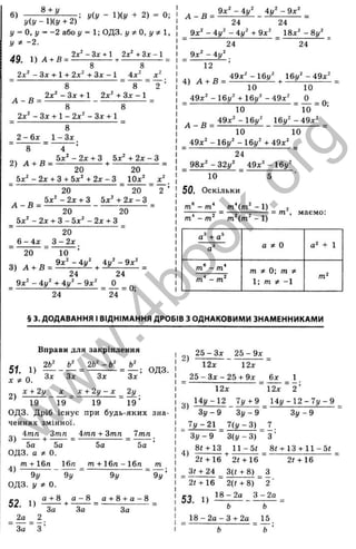 6)
8 + y
У(У - l)(y + 2) = 0;
y(y - l){y + 2)
у = 0, у = - 2 або у = 1; ОДЗ. у ^ О , у ф  ,
У * -2.
49, =
2х^ - З х + 1+ 2х^ + Зх - 1 4х" X
Y
А - В =
2х^ - Зх + 1 2х' + Зх - 1
2х^ - Зх + 1 - 2х^ - Зх + 1
8
2 - 6х _ 1 - Зх .
2) =
20 20
_ 5х^ - 2х + З + 5х^ + 2х - З ІОх^
20 “ 20
, „ 5 х '- 2 х + 3 5х' + 2 х - 3
20 20
5х^ - 2х + З - 5х^ - 2 х + г
20
6 - 4х З - 2х
X
Y
20 10
3)
24 24
_ 9х - 4у + і у - 9х О д
” Й “ 2 4 “ ’
4) А + В =
д 9 х ^ - 4 у ^ 4 у ^ - 9 х ^
24 24
_ 9х^ - 4 / - 4і/" + 9х" ^ 18х^ - 8 у ^ ^
24 “ 24 "
_ 9х" - 4і/^
12
49х^ -1 6 у ^ 16у^ - 4 9 х ^
10 10
_ 49х" - 16у" + Ібу^ - 4 9 х ^ _ J L _ о-
10 “ 10 “ ’
д 49x^-16j/^ 1 6 j / ^ - 4 9 x ^ _
10 10
_ 49х" - 1 6 у " -1 6 у ^ + 49х^ _
“ 24 “
98х^ -32у^ _ 49х^ -1 6 у ^
10 5
50. Оскільки
т ' - т * т ' ( т ^ - 1) j
■;;Й г ц • маємо:
т - т т (т - І )
а^ + а*
а® а 5
і 0 а^ + 1
т° - т*
т* - т‘
‘
т * 0-, т *
1; m # -1
§ 3. ДОДАВАННЯ І ВІДНІМАННЯ ДРОБІВ З ОДНАКОВИМИ ЗНАМЕННИКАМИ
Вправи для закріплення
51_ 1) = ОДЗ.
^ ^ о Зх Зх Зх Зх
X + 2у X X + 2у - X 2і/
19 “ і 9 “ 19 “ 1 9 ’
ОДЗ. Дріб існує при будь-яких зна­
ченнях змінної.
i m n + Z m n 7тп
2)
4тп Зтп
3) —— + —— = •
5а 5а
ОДЗ. а *: 0.
„ m + 16п 16п
4) -------------------
9у 9у
ОДЗ. у * 0.
5а 5а
т + 16п - 16п _
9у
т
52. 1)
“ За “ г
а - 8 а + 8 -(-а -8
За За За
2)
2 5 - З х _ 2 5 - 9 х ^
12х 12х
2 5 -З х -2 5 -н 9 х 6х
12х “ і 2 х “ 2 ’
Ыу - 12 _ Т у + 9 _ 1 4 у - 1 2 - 7 у - 9
З у - 9 З у - 9 ~ З у - 9
7 у - 2 1 _ 7(1/-3) 7
З у - 9 З ( у - З ) З ’
8І + 13 1 1 -5 І 8<-ь13-і-11-5<
4)
2 t+ 16 2І-НІ6
= 3^ + 24 _ 3(t + 8) _ З
“ 2<-І-16 “ 2(г + 8) “ 2 ■
18 - 2а З - 2а
2«+ 16
53. 1)
18 - 2а - З + 2а
w
w
w
.
4
b
o
o
k
.
o
r
g
 