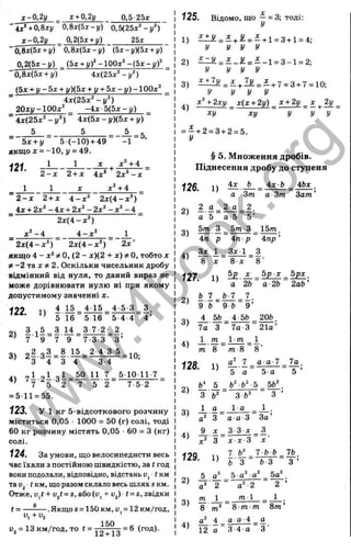 x-0,2y _ x + 0,2y 0.5-25X
' i x ‘ +0,Sxy 0,Sx{5x-y) 0,5(25x^-y‘ )
x-0,2y _ 0,2(5x + y) 25x
~0,8x(5x + y) 0,8x(5x-y) (5x-y)(5x + y)
0.2(5x-y) (Sx + y)‘ -100x‘ - ( 5 x - y f
~0,8x(5x-hy) 4x{25x‘ - y ‘ )
(bx + y - 5 x + y)(5x + y + 5 x - y ) - 1 0 0 x ‘
4x(25x‘ -y^)
20xy-100x‘ - 4 x 5 (5 x- y)
~ 4x(25x‘ - y ^ ) ~ 4x{5x-y)(5x + y)
5 _ 5 5 g
5 ( - 1 0 ) + 4 9 - 1 ’
bx + y
якщод: = -10, j/= 49.
J 1_
2 + x
121.
1
2 - х
1
4д:' 2x ^ - x
x^ + 4
' 2 - х 2 + x 4 - x ‘ 2 x ( 4 - x ‘ )
4x + 2x‘ - 4 x + 2x‘ - 2 x ‘ - x ‘ - 4
x ‘ - 4
2x(4-x^)
4 - x ‘
2x ’
~ 2 x ( 4 - x ‘ ) 2 x ( 4 - x ‘ )
якщо 4 - x‘ * 0, ( 2 - x )(2 + x)jtO, тобто x
-2 та x 2. Оскільки чисельник дробу
відмінний від нуля, то даний вираз не
може дорівнювати нулю ні при якому
допустимому значенні х.
4 5 - 3 _ 3
4 ’
122.
2)
П 4 15 4 1 5
' 5 16 5 1 6 ‘
З , 5 ^ 3 14 3-7-2
7' 9 7 9 7-3-3
5 4 - 4
. 2 .
‘ З ’
„2 „З 8 15 2-4 3 5
^ 3 ^ 4 = 3 Т - ” з Т ~ - ^ ° ’
7 І 2 І = ^ Ü 7 5 1 0 1 1 7
7 ' 5 2 7 ' 5 ' 2 7 - 5 - 2
4)
= 5 1 1 = 5 5 .
123. у 1 к г 5 - в і д с о т к о в о г о р о з ч и н у
м і с т и т ь с я 0 ,0 5 ■1 0 0 0 = 5 0 (г) с о л і , т о д і
6 0 к г р о з ч и н у м і с т я т ь 0 , 0 5 ■ 6 0 = З ( к г )
с о л і .
124. За умови, що велосипедисти весь
час їхали з постійною швидкістю, за t год
вони подолали, відповідно, відстань üj і км
та Uj ( км, що разом склало весь шлях s км.
Отже, + Ujf = s, або(і)| + v^) t = s, звідки
•Я к щ о 8 = 1 5 0 к м , Uj = 1 2 K M / ro A ,
1 5 0
t = -
s
u, +a
V - 13 км/год, TO t =
12 + 13
= 6 (год).
125. Відомо, що ^ = 3; тоді:
1) = £ + Ü = £ + i = 3+ i = 4;
У У У У
2) ^ ^ = і - . ^ = - - 1 = 3 -1 = 2;
У У У У
3) = £ + і £ = £ + 7 = з + 7 = і О
;
У У У У
4 х^ + 2ху _ х{х + 2у) _ х + 2у _ х ^2у
ху ху У У У
= - + 2 = 3 + 2 = 5.
§ 5. Множення дробів.
Піднесення дробу до ступеня
126.
2)
1)
' а З т
4 х Ь 4Ьх
3)
4)
а •З т Зат ’
2 а 2 -а 2.
а 5 а-5 5 ’
5т З _ 5/п-З 1 5 т .
4п р 4 п р 4пр'
^ 1 _ 3д: 1 З
8 8 X 8 ‘
127.
2)
П ^ д
: _ Ьр X _ 5рх_
^ а ' 2 Ь а 2Ь 2аЬ’
3)
4)
128.
2 )
3)
4)
129.
2) -
Ь Т _ Ь 7 7.
9 Ь 9 6 9 ’
4_ 5Ь _ 4 5&^20&.
7а' З 7а З 21а’
т _ 1 т _ 1
^
m 8 m 8 S'
£2 7 _ а а-7 7а.
5 а 5-а 5
^ 5 _ Ь^ Ь^-5_ 5 Ь 
З
1)
А . “
а“ З
З fc"
l a
а а - 3
9 . X _ 3 - 3 X
З х х З
1 ) 1 -^-
Ь З
3)
4)
А
а^' 2
т
8
5 а"
За'
_ З
X '
7 Ь Ь 7Ь.
Ь З З ’
а^ Ьа^
а^-2
т 1
2
1
8 m m
^ 4 а а-4 _ а
12 а З 4-а З'
Зт ’
w
w
w
.
4
b
o
o
k
.
o
r
g
 