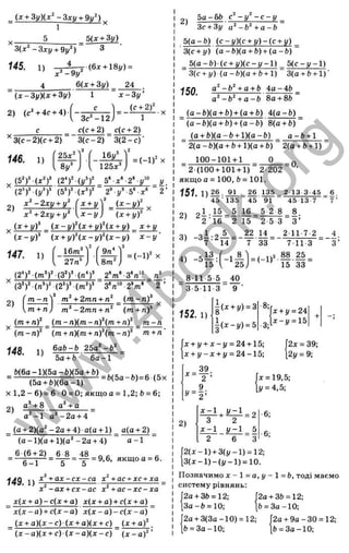{x + 3y)(x^ -Зхц + 9и‘ )
■ - X
5 _ 5(x + 3y)
3{x‘ - 3 xy + 9y‘ ) 3
145. 1)
4
j ( 6 x + 18i/) =
24
{ x - 3 y )( x + 3y)
2) (c^+4c + 4)
с______
’^3(с-2)(с + 2 )"
146. 1)
x^ -9y
&{x + 3y)
1 x - 3 y '
_(£ ±2 )1
1
3c^-12
c(c + 2) _ c(c + 2)
3 (c -2 ) 3 (2 -c)-
25х‘
3
16І/°
Sy' 125x^j
= ( - l f X
(5^)^ 5» x°-2‘ - .r у
(2 *f (j/“f 2^ y^ b‘ -x^ r
xl - 2x}j ^ y
 ( ^ ^ _ ( x - y f
х^^гхул-у^  x - y ) {x + yY
.. (x + i/ f (x - i/ f(j: + y f ( x + y) x + y
{ x - y f (x + y f ( x - y f ( x - y ) x - y -
9n* V
Ї47. 1)
f 16mM
I 27л’ J Urn"
2)
(З')’ (лМ* 2'm‘ -3 '«'" л'
3
“л“>2
’m
' 2’
т - л У + 2mn + n^ _ ( m - n f ^
m + n ) m‘ - 2mn + n^ (m + n f
(m + n f ( m - n ) ( m - n f ( m - ¥ n f m - n
(m + n){m + n f { m ~ n f m + n '
6a b-b 25a‘ - b ‘
( m - n y
148. 1)
5a+ b 6a - 1
b(6a-l)(5a-b)(5a + b)
-----(5a + ft)(6a-l)------ b ( b a - b ) = 6 ( 5 x
x l , 2 - 6 ) = 6 0 = 0; якщо a = 1,2; b = 6;
a *+ 8 a‘ + a
2)
a^-1 a‘ - 2 a + 4
_ (a + 2)(g^-2a + 4) a(g + l) a{a + 2)
(a - l)(a + l)(a ^ -2 a + 4) “ a -1
6 (6 + 2) 6 8 48
6 -1
g = — = 9,6, якщо a = 6.
14Q 1 ) ^ + a x - c x - c a x +ac + xc + xa
x^ - ax + cx - ac x‘ + ac - xc - xa
x[x + a )- c{x + a) x{x + a )+ c( x + a)
~ x {x ~a ) + c { x - a ) x(x - a ) - c ( x - a) ^
(x + a ) ( x - c ) ( x + a)(x + c) (х + а) 
~ ( x - a ) ( x + c) ( x - a ) ( x - c ) ~ ( x - a ^ ’
2 ^ 5a-6fe с - у - c - y _
3c + 3y a‘ - b ‘ + a - b
5 (a - b ) (c~y)(c + y ) - ( c + y) _
3(c + y) (a - b )( a + b) + ( a - b )
_ 5 (a - b ) (c + y ) ( c - y - l ) _ 5 ( c - y - l )
3(c + y ) ( a - b X a + b + l) 3(a + b + l ) '
150. a - b ‘ + a + b Aa-4b
a‘ -b^ + a - b 8 a+ 86
{a-b)(a + b) + {a + b) 4 (a -b )
“ (a-& )(a + b) + (a -fc )'8 (a + &)“
_ (a + b)(a-& + l)(a -& ) _ a - b + 1
~ 2{a-b){a + b + l){a + b)^
100-101+1 0
2(a + b+ l)
= 0,
2 (100 + 101 + 1) 2 202
якщо a = 100, b = 101.
151. 1 ) M - 5 L = 2 6 135 2 13 3 45 6
4 5 ’ 135 4 5 ' 91 45 13 7 7 '
= 1 16_ 5 2 8 8.
2 '1 6 2 15 2 5 3 3 ’
_ ч і . о А = _ ^ 14_ 2 117-2
7 ■ 14 7 33 711 3
4.
■3 ’
-5
Ч 5 ) ' ' 15 33
8 11-5 5 40
3 5 1 13 9 '
| (х + і/) = 3 ■8;
д
:+ і/= 24 4.
l i x - y ) = 5 3;
х - у = 1 5
г
152.1)
x + y + x ~ y = 24 + 15;
x + y - x + y = 24-15;
2x = 39;
21/= 9;
39
2)
^ + M z l - 2
3 * 2
x - 1 y - 1 5
6 3
д
: = 19,5;
!/= 4,5;
6;
6;
j 2 ( x - l ) + 3 ( y - l ) = 12;
 з ( х - 1 ) - ( у - 1 ) = 10.
Позначимо x - l = a , y - l = b , тоді маємо
систему рівнянь:
2a + 3ft = 12; J2a + 3b = 12;
За-& = 10; j& = 3a-10;
2а + 3(3а-10) = 12; J2a+ 9о-ЗО = 12;
fc= 3a-10; jft = 3a-10;
w
w
w
.
4
b
o
o
k
.
o
r
g
 