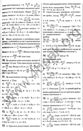 , „ Ь - 9 4
ТОМУ для виразів р + 9, — та
допустимі які завгодно значення змін­
них p t Ь і т відповідно. Вираз не
існує, якщо а + 4 = О, а = -4, отже, D{a) =
д-2 _ з
_ ( _ о о ; (-4; +~):
коли х(х + 2) = о,тобто д
: = Оабо х + 2 = 0,
X = -2, тому D(x) = -2 ) ^ (-2 ; 0) u
2у з
и (0 ;+~); ^-;5^-+ ^ ^ н е іс н у є ,я к щ о у -1=
= 0, і/= 1 або 1
/+ 2 = О, у = -2, тобто £)(у) =
= (-оо; - 2 )и (- 2 ; 1 )и (1 ; +~).
9. Якщо, рухаючись з постійною швид­
кістю У, автомобіль за час t здолав відстань
(=240 км, то його швидкість визначається
»а формулою Ü= у . В даному разі v = —^ .
Якщо t = З, то и =
240
= 80(км/год); якщо
t = 4, то и =
240
= 60 (км/год).
10. За умовою сума загальних витрат S
складає 12 грн. Тоді одна ручка коштує
12 12 З
р = — грн. Якщо а = 8, то p = =
(І О ^
12
(грн): якщо а = 10, то Р ~ Т п ~ ^ ' ^ (П>н).
або 1 грн 20 коп.
1
1
. За означенням частки, якщо ^ = с,
о
тоа = Ь ■с. Тоді:
1)
х + 2
= -2; х + 2 = -2 -8;дг + 2 = -16;
ж= - 1 6 - 2 = -18;
2)
х + 2
= 9; л + 2 = 8 9; X + 2 = 72;
х = 7 2 -2 ;л : = 70;
3 )
х + 2
8
= 0,01; х + 2 = 0 ,0 1 -8 ;х + 2 =
= 0,08; X = 0,08 - 2; х = -1,92;
4 )
х + 2
8
= -4,9; х + 2=8 (-4 ,9 );х + 2 =
= -39,2; X = -39,2 - 2; х = -41,2.
12 . 1)
т - І
10
= -8; т - 1 = -8 10; X - 1 =
= -80; т = -80 + 1; то = -79;
2)
m -1
10
= 0,25; то-1 = 10 0 ,25;то-1 =
= 2,5;m = 2,5 + l,m = 3,5.
13. 1) При всіх допустимих значеннях
змінної дріб дорівнює нулю, якщо дорівнює
_ 4 х -8 „
нулю його чисельник. Тому ---- —= 0;
4 х - 8 = 0; 4х = 8 ;х = 2; ^
2) користуючись основною властивіс­
тю дробу, маємо ^ — якщо
X X
X * 0. Отже, = 0 коли X - 2 = 0;
х = 2; ^
3) якщ о(х-1)(х->-7) =
X + О
= о, тобто X - 1 = О або X -t- 7 = О, звідки,
відповідно, знаходимо х = 1 та х = -7;
4) скористаємося властивостями
дробів:
^ = _ ^ = _ f c 2 ) _ 3
8 -4 х 4 х -8 4 (х -2 ) 4 ’
Q
X - 2 ^ О
у X ^ 2. Оскільки — фО, то да-
4
ний дріб не може дорівнювати нулю ні
при якому допустимому значенні х.
14. 1) 5^ = 0 приі/ = 0;
5і/
2) скоротимо дріб:
я к щ о у ^ 0 ,о т-
У у у у
же ^ = 0; і/+1 =0 ;і/ = -1;
У
3) + = о, якщо {у + 2)(у - 3) =
у +4
= О, тобто у + 2 = О, у = -2, або і/- З = О,
І/= 3;
4) ^ ^ = г • якщо у -f 1 О,
5у + 5 5(у + 1) 5
у ^ -1. Оскільки 4 5*0, то даний дріб не
О
може дорівнювати нулю при всіх допус­
тимих значеннях X.
а + 1 — існує, якщо (а ~ 1) X
(а-1Х 2а-ь7)'
X (2а -t- 7) О, тобто a ~ l i ‘ 0 i2 a -f7 ?^ 0 ,
звідки отримуємо о 1 і аФ - —;
2) існує,якщо<^“ 7<5і0,<(г-7)яі
* 0 , т о д і(^ 0 і/ -7 ? = 0 , г#7;
3)
то
існує, коли т‘ - 2 Ь * О, тоб-
то‘'-2 5
то (то - 5 )(т + 5 ) * 0 , звідки m - 5 Ота
то -І- 5 О, отже, m ?! 5 і то * -5;
5
4)
(х - 9 )“
існує, якщо (х - 9)2з; О, тоб-
w
w
w
.
4
b
o
o
k
.
o
r
g
 