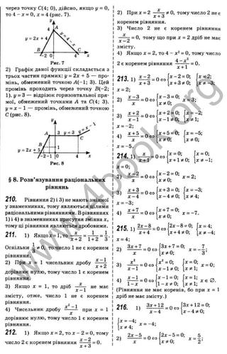 через точку С(4; 0), дійсно, якщо у = 0,
т о 4 -ж = 0, д: = 4 (рис. 7).
2) Графік даної функції складається з
трьох частин прямих: у = 2х + 5 — про­
мінь, обмежений точкою Л (-1 ; 3). Цей
промінь проходить через точку В (-2;
1). у = 3 — відрізок горизонтальної пря­
мої, обмежений точками А та С(4; 3).
у = X - 1 — промінь, обмежений точкою
С (рис. 8).
§ 8. Розв’язування раціональних
рівнянь
2 1 0 . Рівняння 2) і 3) не мають змінної
у знаменниках, тому являються цілими
раціональними рівняннями. В рівняннях
1) і 4) в знаменниках присутня змінна х,
тому ці рівняння являються дробовими.
2 1 1 . 1) Якщох = 1 . т о ^ = ^ = і .
Оскільки 4 о, то число 1 не є коренем
о
х - 1
рівняння.
2) При д: = 1 чисельник дробу
дорівнює нулю, тому число 1 є коренем
рівняння.
3) Якщо X = 1, то дріб не має
змісту, отже, число 1 не є коренем
рівняння.
4) Чисельник дробу при X = 1
дорівнює нулю, тому число 1 є коренем
рівняння.
212. 1) Якщо ж= 2, то J
C- 2 = о, тому
число 2 є коренем рівняння = 0.
+ з
2) Прил: = 2
X ^ О, тому число 2 не є
х-ьЗ
коренем рівняння.
3) Число 2 не є коренем рівняння
^^ 2 ~ X = 2 дріб не має
змісту.
4) Якщо д: = 2, то 4 - ж’’ = О, тому число
4t-x'‘
2 є коренем рівняння г- = 0.
213.1)
х = 2 ;
2)
х - 2
х + 3
= О<
=
>
х - 2 = 0; х = 2;
х ^ - 3 ;
3)
4)
X
х - 3 = 0;
х * 0 ; ^
: = 3;
х - 1
х + 2 = 0;
х - 1 * 0 ;
X = -2;
х ^ І ;
- 2 ;
X
хн-5 = 0;
X ^ 0;
X = -5;
х?іО;
-5.
д: =0:
x + lfiO;
214.1) ^ = 0 «
х = 0;
2) = = ;с= 2:
' X [х 0;
х = 0;
х Ф - 1;
3) =
х = -3;
4) £ ± 1 = 0 «
х-(-3 = 0;
х - 4 ^ 0 ;
х = -3;
х * А ;
х + 7 = 0
-,
х * 0;
х = - 1 .
215.1)
х = 4;
2х - 8
х + 4
= 0 о
2х - 8 = 0;
х + 4*0-.
х = 4;
X ^ -4;
2) Зж-і-7 = 0; _ _ 7
х * 0 ; З ’
4) f f i - O e
* = 0;
х = 1;
х = 0;
х е 0.
х -1 = 0;
1 - х * 0;
(Рівняння не має коренів, бо при х = 1
дріб не має змісту.)
216. 1) Зх+^^о^|Зх + 12= 0
;
х - 4 х - 4 ^ 0 ]
2)
х = -4;
х * 4 ;
2 х -5
х = -4;
= 0 «
2 х -5 = 0;
х^О; ^ = 2 =
w
w
w
.
4
b
o
o
k
.
o
r
g
 