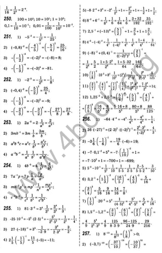 16 2'
250. 100 = 10^; 10 = 10>; l = 10'>:
0.1 = i = 10-‘ ; 0.01 = j ^ = ^
251. 1) -5-=-^ =-^;
3) = -(-2 )^ = -(-8 ) = 8:
V
4) - f - l l = - (- 3 )‘ =-81.
= 1 0 l
16’
252. 1) -2-’ = 4 = - | ;
2) (-0,4)-^ =
.. -2
5 Г
2 ) ■ 4 ’
3) - = -(-3 )^ = -9 ;
« -(-ir=-(-i
253. 1) 2a“' =2-і-=4-:
2) 3mb' =3m-j =^ ;
0 0
3) a V »c = a^e-^ = ^ ;
254. 1) 4
Ь
-
‘ =4 .І =А;
2) 7 a ‘p = 7 p .i = ^ ;
3) т „ - у = т р ’ Л = - ^ :
Л n
- 1 1 1
3
' 27^ 27
1
I +
'2 '
к
I 8 ; 8 • 1
1
ко/
255. 1) 8i-3-* = 3‘ ^ = | l = |:
2) -25 10-^ = -5‘ (2 5)^ = - j ^ = - i = - i :
3) 2 7 (-1 8 )-‘ =3’
4) 2І-
5
11
-2-9 2 3'
(-5) = -11:
5 )-8 2“‘ +3“ = -2“ ■•^+ l = - 4 + l = - l + l = i■
2^ 2' 2 2’
С
Чq-2 I ß-1 1 , 1 1 . 1 •
^ ~ 8 ' 6 “ 64 6 “ 'l9 2 “ 192’
7) 2,5“‘ +(-1 3 )" =
8)4-’ - (- 4 Ґ = : ^ -
2 2
9) (-8 ) Ч (0 ,4 Г ‘ =
1 l _ l - 4
4“ (-4 f 4* 4* 4* '
1
‘ 64’
((-2)^)^' -(I)
1 5 1+ 5 2^
Л + 5-32_161.
2* 2 2® 64 64 ’
10)
11)
1п’ -я2 _L-foä* 1 _ 2‘ 8 ,
10*'*^ '2“-5>‘ 2
’ -5“ 'l2 5 ’
(f) 17
12) 1,25-'+2,5'* =
7’ -4
^
' 7-2*
- 23,72 2>
.16 8 . 5 16 + 8 80 + 8 _ 88
' 5" 5" 5® 5’ 125'
4* 4
2) 36 (-27)-' = (2-3)^((-3)*)-' = ‘’'
(-3)*
4,
■3 ’
4) -7 0 ,l- 4 5 “ = -7
l oj
+ 1=
= -7 •І О Ч 1=-700 +1 =-699;
54 5-2 10-. _ 1 1 _ 1 1 2-5 3 .
' 5“ 10~5 5 2-5 5 5-2' 50’
6) 3,2“' +
A 4 f)4 l 16
= A + A = l i = Z.
16 16 16 8 ’
7)
1
20-^ = 5 * - ^ - ^ = - =A = A.
(4-5)" 4' 5'' 4' 16’
8) 1,5-^'-1,2’ =
5'
'3>
-2
'6 '
-3
.2) .з і 1)’ ^
_4 5’ 4 ________^
9 2’ 3* 9 8 3 9
257. 1) 8 - = ^ =
2) (-3,7)“*'’ =
125 96-125
24 9
29
'216'
>0;
37^
-.0
10'
. 10; Ч 37 j
w
w
w
.
4
b
o
o
k
.
o
r
g
 