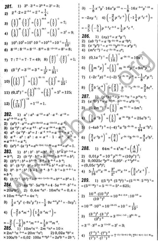 4 )
1) 3
® 3-*і= 3®-*= 3' = 3;
2* 2= 2
~
3
+
i _ 2-2
_ 1.
4’
f r f . 1^
5
ГГ
Ґ = і f - f = 7 ;
І7.I .7; І7у1 1
І7;1
1^
-9
ГЛ
7
1^
-9
+
7
1'
-2
= 32
.3y ,3, .3> ,3y
5) 10^10' = 10" 10 *= 10‘-* = 10 ‘ = ^ ;
6) 8“‘* : 8 '^ = 8-*^ •8‘^= 8 = 8' = 8;
7) 7 : 7 ' = 7 - 7= 49; 8)
9) (3 ->)^=3 '^=3 -‘ = ^ = i ;
(І)"І'=(ІГ"ЧЙ
їГ
10)
.j _ .
25’
= 1;
11) (0,2“) ' = = 5* =125;
12)
( J j
13,
= r '^ = l .
282. 1) o’: ■
a
~
'^=d’ a
~
^
^
~
_ Д
7-3-12_ q-8.
2) (a*)-^ ■ = а '^+іг = д-з.
3) (a-*)ä: a* = a = a ^
^ '*= a “ ;
4) a" ■(a-ä)* ■ = 1■
**^= a = a ';
5) a‘3 ■ a“ : : a = a‘3 • 1 ■a ® ■a“‘ =
= = a-®;
6) (a^)^2■(a ‘)-« = аЗі-2ж-і).(-в) = д-в+в= ^ ^
283. 1) :b
’■ =
“ 6 - ^ 2 ) (b - 2 )- l . b >0 = fe-2 < + 1 0 = fc-8+l<l = fc2;
3) (fc3)-2: = &3I-2). ft-3 = fe-6-з = ft-9.
4) b^ ■(ft-2)3 .fe
O= ft7+l-2|3+0^ J,7-e = ftl = {,;
5) ft» ■b ■•; ft*: b = 1 ft •
*•ft ^ ^ i = (,-4 з і =
= 6-»;
6) (ft-“)-' •(ft2)'2 = (,(-4)l-D+2(-2) = ft4-4= (," = 1.
284. 1) 4a-V-5a''>ft-ä = 4-5a-*+‘'>ft’-ä=
= 20a^ft^ 2) 0 ,4 m -V • 10m«/i » = 0,4 x
X l0 m -»* V * = 4n
3) (-9x*!/-^) = 4 9x*y^^ = -3xj/’ ;
4)
<
£t-e_
- - b m
_2 ('_7
e i j 'l 6
28^
m
1) lOm^n'^ 2m~^n* = 10 x
X = 20m'^n'‘-
, 2) 0,02a *ft^ x
X lOOa'ft-' = 0,02 100a «"«ft*-’ = 2a»b ‘ = 2ft-;
= -2дг(/-*; 4)
* V - - 3 = ip ^ c « .
286. 1) {x
y)-
^=x-Y‘;
2) (ab-^y^ = a-*ft-2<-3>= a'^ft«;
3) (л--*!/*)-’ = x-4<-iy (-1) = д.4у-3.
4) (m"c-*) * = = с*;
5)
6)
(0 ,la -')-‘ = | ^ ij a-^'"‘>= 10a^
Г і -3 ^ ' f i )
U '" Із .
7) (-2c->)-* = (-2)-*c-*‘
8) |»-v ft-'<-"c-*^-"=|ftc«
287. 1) (p ^'n)-==p-2<-5in-»=p'»n ^
2 ) (a - ^ f t * )- * = a -2 '~ < i ■ ft3i ■» = a * f t - ‘ 2;
(0,2m -)-‘ = ( | j ‘ m ^'-‘>=5m^
3)
4) a»-%-^=25a'b-^;
5) (-4aft-')"* =(-4)'*a'*ft-'<-*’ = ; ^ a V ;
04
6)
| Л - ‘
)■
288. 1) 64m*=4*OT* =
2) 0,01p'*=10-'p*'-"’ =(10p^)-^
3) 0,0025c *p'2 = 0,05^ ■C-“У 2=
= ( 0 , 0 5 с - у ) ^
4 ) 5 І с - ^ ; с - ^ » = | - Л - ^ ‘ =
289. 1) ((5 - v (5 Т)-'=(5-^<-«> 5-«2)-‘ =
^(512-16)1 = 5 41-1)^54^625;
2) = : 1 0 - =
= 10-‘®10‘* = 10-‘*"'*= 1 0 ‘ = j^ ;
3 ) (3 ^)* ■
(3 ‘ _ j j- 2 3 » (- U 5 .g6<-2| _
(3*) 2
= 3 '" -3‘2= 3 ‘“ 2= 3'=3;
C r V j 7 V _ .
(7®)- (7 ')-'
w
w
w
.
4
b
o
o
k
.
o
r
g
 