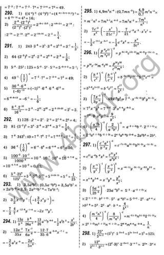 1
290. 1) ((4 <)-2 (4"*Л ‘ =(4 ‘ ^Г' =
= 4“2<i>= 42= 16;
2~* (2 n -8 < (-2 )5 . q - 1 « » 2 4 9 -1 8 .
' ( P 7 W " “ •
•2'*^ = 2'^® 2
^
®= = 2"^ = —
4 ’
291 1) 243-3“®=3’ 3^ = 3
®
-®= 3 ’ =i ;
3
= 7“2 : 1'* = 7-2. = 7-2+‘ = 72 = 4 9 .
fO
Q .
V.
_ u
и
Ö
го
5C
S
I
T
> 4
a
g
с
о
Ю
<
2) 64 (2 '* f
3) 5-» ■252;
4) 49 ‘
r n
J ,
5)
36-'- 6-*
(-6 )
-13
= 6
-e-8+13 _
-6
6)
8-’ -2-
10
16"‘
= 7 -‘'- 7 ' = 7 -"*" = 7 " = 4 9 ;
292. l)128-2-5 = 2'-2-* = 2'-‘ = 22= 4;
2) 81 (3 '^ f =3* 3-® =3''® =3 = i ;
9
3) 7 *•343’ :49 = 7 * •7’ ■ = 7"**’ ' = 7"' = |;
4) 36 “ =6-" ■6'= б "*" = 6^ =36;
100-' 1 0 ’
5) = 10'^10-’ l0®=10-‘"’ *®=
lOOQ-*
= 10-'-’ ** = 1 0 -'= 0,01;
6) = 5-35»».5 >
5= 5-3
*«-» = 5-2= J_
125* 25
293. 1) 3,5a^b’ : (0,5a ‘b^) = 3,5aW x
X 2a='ft-®= 3,5 ■2a’ +2(,7-9^ 7aSj,-2.
2) 3 | * V ‘ : ( - l f x V ) =
= - | - | ^ ‘^ V ‘^
^ = - 2 x V .
2) -
12a-' 7x-
35x 6a-® 35-6
12-7^-a.s^_„^
n
= _ 2 5 - 8 ^ _ ^
5 “ ^ 5 ;c «-
295. 1 ) 4 , 9 т ^ :(0,7тл-') = і| га= л-‘ х
X m-'n' = 7т^-‘п“ ' ‘ = 7m'/j-' =
2)1 7 " ^ '.
r x ’
>
- r-3r-*
' 21c-1 *
1 .-3tl,,-5+
7 1 -2 2 X‘
- 3 " ^
с = -
■
3
■c X = ------ ^
3c‘
296.1)
„1 6 *3 0
= y v - v < * » = 4 j l ^ ;
с m
2)
= b'-®c“ '=ft-3c” = 4 ^ ;
3)
7д:.-2^
Зг/-
X 7'x-"i/* = 7-'*' -3 'x '-V
_S
У
■4 9 x-y = 7-'*-'<-'>3'y‘ <-'>x
-2+2 o 2 4-4 - ^ 3 _
= 7'>-9x V = 4 :
4) ■ '/ 2
4 ; U “
V j
= a-3 <-a&-2.2-2 <-2)x
X 2-3a' '-3)j,-2 (-3) = 2‘ -3a»-«fe-2+« = га^Ь* = 2ft^
, - 7 „ 2  -3
297.1)
c"'a
Ь-'л:
«21^3
= c ' 'a - * f t - V = ^ ;
a®&®
2)
' fx -M
U s Ъ - 
= * ^ V * ' = x - y = f r :
3)
5a
2b-
■25a-^ft'= 5 -'a -''-^ > x
X 2-' •*3 (-2) . 52 . g-4J,2^ 5 -2+2. 22. a*-“ X
xb2« = 5o.2 2 .a».b -‘ =
4) 7 M
[ 4 J
= m-"<-3)n3'-3>2-2'-3'x
x23 <-2>m
3 i-2)„-4 (-2)_2в-»;„в-в„-9+8_ i_
Л
298. 1) ||^ = (5'Г 5-""*=5"''=’"** = 5' = 125;
Э
р і ^ = (2 '-З Г .2 -^ " “ 3 - '- '= 2 '" 3 - х
2)
w
w
w
.
4
b
o
o
k
.
o
r
g
 