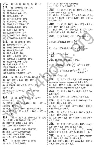 310. 1) -5 :2 ) 12; 3) 0; 4) -1.
311. 1) 200000= 2 1
0
=:
2) 5800 = 5,8 10^:
3) 20 500 = 2,05 10-*:
4) 739 = 7,39 10^:
5) 107,5 = 1,075-10^
6) 37,04 = 3,704-10';
7) 2700,5 = 2,7005 10^;
8) 300,8 = 3,008-102;
9) 0,37 = 3,7 10 ';
10) 0,0029 = 2,9 IQ-ä;
11)0,000007 = 7-10 «;
12)0,010203 = 1,0203 10 ^
312. 1) 50 000 = 5 10^
2) 470 000 = 4,7-10“;
3) 5 030 000 = 5,03 10«;
4) 975 = 9,75 10^;
5) 32,5 = 3,25 10‘ ;
6) 409,1 = 4,091 10^;
7) 12900,5 = 1,29005 10^:
8) 87,08 = 8,708-10';
9) 0,43 = 4,3 10 ';
10)0,00017= 1,7- 10
11)0,00004 = 4 - 10 ^
12)0,90807 = 9,0807 10 4
313. 1) 27 10* = 2,7 10 10» = 2,7 10«;
2) 427-10-5 = 4,27-102 10^’ =
= 4,27- 10-’ ;
3) 0,00027 10= = 2,7 10-“ -10“ =
= 2,7-10';
4) 0,0037 10-^ = 3,7 10-3 10-' =
= 3,7 - 10-’ .
314. 1) 58-10 » = 5,8-10-10 « =
= 5,8- Ю ';
2) 237,2 - 10" = 2,372 10^ 10' =
= 2,372 - Ю”:
3) 0,2 10"‘ = 2 10 ' 10"‘ = 2 10 =;
4) 0,0017 - 10= = 1,7 - 10-5 - 10= =
= 1,7- 10=.
315. 1) 137 152 = 137 200= 1,372-10=;
2) 12 311 = 12 300 = 1,23 10^
3) 2197,2 = 2200 = 2,2-10^
4) 1000,135 = 1000= 103.
316. 1) 6,037 10= = 603 700;
2) 2,8 10 ^= 0,00000028;
3) 2,611 10“ = 2 611 ООО;
4) 1,7-10-^ = 0,0017.
317. 1) 2,735 10* = 27 350;
2) 3,7 10-^ = 0,0037;
3) 3,17 10^ = 31 700 000;
4) 1,2 10 == 0,000012.
318. 1) (1,7 10^) (3 10-“)= 1 ,7 Зх
X 10= - 10-» = 5,1 - 10=;
2) (2,5 10 =) (6 - 10-2) = 2,5 - 6 - 10 =X
X 10 2 = 15,0 10-' = 1,50 - 10 - 10 ' =
= 1,50 10 «.
319. 1) (1,2 10 *) (4 10=) = 1 ,2 X
х4 - 10 * - 10= = 4,8 - 10-ä;
2) (1,5 - 10') -(8 - 10^)= 1,5 8 - 10' - 10^=
= 12 - 10'“ = 1,2 ■10 10'“ = 1,2 10".
320. 1)(4,2 10’ );(2,1 10') = | !у х
X (4,2-10’):(2,1 10')=|4
1
2) (1,4 10’ ):(2,8-10 2) = 14-10*
2,8 10-2
10**2 =5-10“.
14
2,8
321. 1)(7,2 10'):(2,4 102) =
(7,2-10"):(2,4-10") = |^-10®-2 =3103.
2) (1,7-10 Ъ : (8,5 ■
10-') = =
o,ö'lU
= 2 10 ■
■
"
’ = 2 10^
322. 1) 1,7 10= < 2,8 - 10=, тому що
це числа одного порядку і 1,7 < 2,8;
2) 1,3 10-■* > 1,29 10-*, тому що це
числа одного порядку! 1,3 > 1,29.
323. 1) 2,8 1
0
-3 < 3,7 10 3бо
2.8 <3,7;
2) 1,42 10= <1,5-10= бо 1,42 <1,5.
324. 1) 2,7 103 + 3,2-103 = (2 ,7 +
+ 3,2)- 103 = 5,9- 103;
2) 4,7 - 10 '= - 3,2 - 10 '= = (4,7 - 3,2) х
X 10 '= = 1,5- 10'=.
325. 1) 4 ,7-1 0 * + 5,1 10-3 = (4,7 +
+ 5,1)- 10-3 = 9,8- 10-3;
2) 2,9 10' - 1,8 10' = (2,9 - 1,8) 10' =
= 1,1 - 10'.
326. 1) 1,8 1Q3 = 18 10», то м у
2.9 10з< 1,8 1 0 ^бo2 ,9 < 18;
2) 1,12 • 10 ' = 11,2 10*, тому
1,12 10 ' > 1,12 ■10-3, бо 112 > 1,12.
327. 1) 1,7 10= = 17 10*, то м у
1,7-10= >1 ,7-10*, бо 17 >1,7;
2) 1,8 ■10-“ = 18 - 10 ', тому 1,8 10 “ >
>8,9 10 ', бо 18 >8,9.
w
w
w
.
4
b
o
o
k
.
o
r
g
 