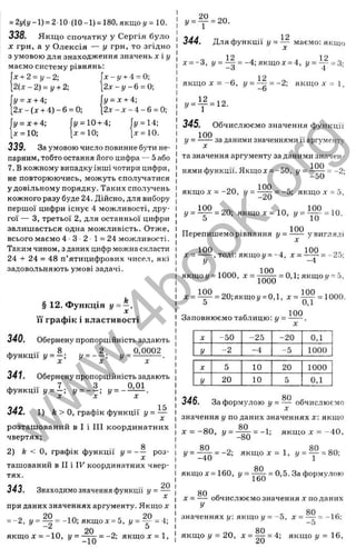 338. Я кщ о спочатку у Сергія було
X грн, а у Олексія — у грн, то згідно
з умовою для знаходження значень х і у
маємо систему рівнянь:
= 2i/(i/-l) = 2 10 (10-1) = 180,якщоу = 10.
Х-І/ + 4 = 0;
2 л : - 6 = 0;
у = х + 4;
2 х - х - 4 - 6 = 0;
х + 2 = у - 2 ;
2 { х - 2 ) = у + 2;
у = х + 4;
2х - (д: + 4 ) - 6 = 0;
у = х + 4; fi/ = 10 + 4; fi/ = 14;
x = lO; [д: = 1 0 ; [ х = 1 0 .
339. За умовою число повинне бути не­
парним, тобто остання його цифра — 5 або
7. В кожному випадку інші чотири цифри,
не повторюючись, можуть сполучатися
у довільному порядку. Таких сполучень
кожного разу буде 24. Дійсно, для вибору
першої цифри існує 4 можливості, дру­
гої — З, третьої 2, для останньої цифри
залишається одна можливість. Отже,
всього маємо 4 ■З ■2 ■1= 24 можливості.
Таким чином, з даних цифр можна скласти
24 -І- 24 = 48 п’ятицифрових чисел, які
задовольняють умові задачі.
§ 12. Функція У = —’
її графік і властивості
340. Обернену пропорційність задають
. . . . 8 2 0,0002
ф у н к ц і ї у = - ; г/ = - - ; У = — j — •
341. Обернену пропорційність задають
^ ... 7 З 0,01
функції (/= - ; !/= - - : !/= —
342. 1) k > о, графік функції У - ~
розташований в І і III координатних
чвертях;
g
2) k < О, графік функції у = — роз­
ташований в II і IF координатних чвер­
тях.
343. Знаходимо значення функції У = ~
при даних значеннях аргументу. Якщо х
-~2, у = Щ - -10; якщ ох = 5, і/= ^ = 4;
20
якщо х = -10, я к щ о * = 1.
У - ^ і - 2 0 .
344. Для функції І
/= — маємо: якщо
о 12 . , 12 ^
х = -3, (/= — = -4;якщод: = 4, y = ~ = s-
12
якщо X = -о , і/= —^
7= -2; якщ о д
- -- і
-о
» - T - 1 2 -
345. Обчислюємо значення функції
100
У = за даними значеннями її аргументу
та значення аргументу за даними значен­
нями функції. Якщо X = -50, У = = -2;
—
ои
якщо X = -2 0 , у = і ^ = -5; якщо ,v = 5,
у = 1 ^ = 20; якщо х = 10, у = і і ^ = 10 .
О 10
„ . 100 .
Перепишемо рівняння у = ----- у вигляді
100 , 100
х = ----- , тоді: якщо и= -4, х = -----= -2d;
у -4
якщоу = 1000, л: = = 0,1; якщо;/= 5,
;с = І М = 20;якщо!/ = 0,1, х = ^ = 1000.
U и, 1
Заповнюємо таблицю: у =
100
X -50 -25 -20 0,1
у -2 -4 -5 1000
X 5 10 20 1000
у 20 10 5 0,1
346. За формулою у = — обчислюємо
значення у по даних значеннях х: якщо
ЯП
х = -8 0, і/= - ^ = -1; якщ од: = ~40,
—
OÜ
i/= -^|j^ = -2; я к щ од := 1 , у = ^ = 80;
80
якщо л: = 160, = —
— = 0,5. За формулою
ІЬи
X = — обчислюємо значення х по даних
У
80
значеннях у: якщо у = -З, х = — = -  6;
~D
80
якщо і/= 20, ^ = = якщо і/= 16,
w
w
w
.
4
b
o
o
k
.
o
r
g
 