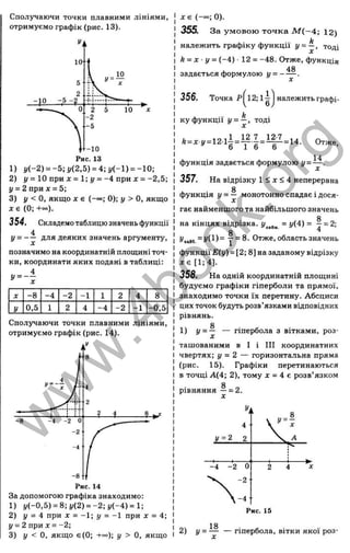 Сполучаючи точки плавними лініями,
отримуємо графік (рис. 13).
1) у (-2 ) = -5;і/(2,5) = 4;і/(-1) = -10;
2) І/= 10 при J
C= 1; І/= -4 при д: = -2 ,5 ;
у = 2 при х = 5;
3) у < 0 , якщо X є (-оо; 0); у > О, якщо
X є (0; +~).
354. Складемо таблицю значень функції
4
У - ~ ~ яля деяких значень аргументу,
позначимо на координатній площині точ­
ки, координати яких подані в таблиці:
X -8 -4 - 2 - 1 1 2 4 8
у
0,5 1 2 4 -4 - 2 - 1 -0,5
Сполучаючи точки плавними лініями,
отримуємо графік (рис. 14).
За допомогою графіка знаходимо:
1) j/(-0,5) = 8;(/(2) = -2 ;j/(-4) = l;
2) у = 4 при X = -1; у = -1 при ж = 4;
у = 2 при X = -2;
3) у < О, якщо є(0; + « ); у > О, якщо
х є (-~ ; О).
355. За ум овою то ч к а М ( ~ 4 ; 12)
k
належить графіку функції у = —, тоді
k = x y = (-4 ) ■12 = -48. Отже, функція
задається формулою У = ~ ~ -
356. Точка Р
1л
12; іі
о
належить графі-
Отже,
14
ку функції у = —, тоді
функція задається формулою у =
л
357. На відрізку 1 < J
C< 4 неперервна
функція У = ~ монотонно спадає і дося­
гає найменщого та найбільшого значень
Q
на кінцях відрізка, = у(4) = 7 = 2;
8
Уим - !/ (!)- Отже, область значень
функції Е(у) = [2; 8] на заданому відрізку
д :є [1 :4 ].
358. На одній координатній площині
будуємо графіки гіперболи та прямої,
знаходимо точки їх перетину. Абсциси
цих точок будуть розв’язками відповідних
рівнянь.
g
1 ) У - ~ — гіпербола з вітками, роз­
ташованими в І і ПІ координатних
чвертях; у = 2 — горизонтальна пряма
(рис. 15). Графіки перетинаються
в точці А(4; 2), тому х = 4 є розв’ язком
Q
рівняння —= 2 .
18
2) У ~ ~ ^ — гіпербола, вітки якої роз-
w
w
w
.
4
b
o
o
k
.
o
r
g
 