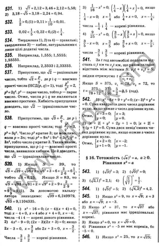 531. 1) %/7+2.12 = 3,46 + 2,12 = 5,58;
2) ЗД8-ч/5 = ЗД 8-2,24 = 0,94.
532. | > о ,(і)> о ,іі> ^ > о ,о і.
533. 0,02<^<0,22<0,{2)<j.
534. Твердження 1), 2)та4) — правильні;
твердження 3) — хибне, натуральними є
лише цілі додатні числа.
535. Наприклад, 1,555; 1,5555;
1,55555.
536. Наприклад, 2,3333 і 2,33333.
537. Припустимо, що у/2 — раціональне
число, тобто %І2=—, д е р і д — взаємно
прості числа (НСД(р, ?) = 1), тоді ^ = 2,
р* = 2q‘. — парне число, тобтор — парне
число. Отже, числа р і g не являються
взаємно простими. Хибність припущення
доводить, що >/2 — ірраціональне чис­
ло.
538. Припустимо, що /з = —, де р і
^ 2
q — взаємно прості числа; тоді = 3,
р* = 3q^. Числор* кратне 3; це можливо,
коли р = Зп; тоді р^ = 9п^ і 9л* = 3?S =
Zn‘, тобто число q кратне 3. Таким чином,
припущення, що р i q — взаємно прості
числа, виявилося хибним. Це й доводить,
що >/з — ірраціональне число.
539. 1) Якщ о S = 39, то
>/5 = х/39= 736 + 3 = х/бЧЗ=6 + ^ = б і
Z О 4
тобто -Js =6,25. Якщ о S = 83, то
>/s = v/83 = V81 + 2 = >/942 = 9+ - ^ =
1
= 9—= 9,(1). За допомогою кальку­
лятора знаходимо; V ^ = 6,249979,
783 = 9,1104335.
540. 1) 16 = 0 ; U - 4 ) ( x - f 4 ) = 0,
тоді л :-4 = 0, * = 4 або х + 4 = 0, х = -4;
числа -4 і 4 — корені даного рівняння.
2) 4л:2-9 = 0 ;(2 л :-3 )(2 і+ 3 ) = 0;якщо
2д:-3 = 0, х = | або 2х-^ 3 = 0, л: = - | .
З з
Числа і — — корені рівняння.
3) 5^ - . ^ = 0; 1
4 ^ а - = О, якщо
1
■
7 -д: = 0; х =  або -7+ j: = 0, x = ~ —j
4 4 4 4
числа і — — корені рівняння.
4 4
4) А - . - . « . ( І - , )
І -
= о, якщо
| - х = 0; д
^= | або |-і-ж = 0; =
о 5 5 о
З . З
числа - g i g — корені рівняння.
541. За t год автомобілі подолали від­
стань Liji км та u^t км, що разом складає
відстань між містами S; и/ + v^t = S,
с
звідки отримуємо t = — - — .
Якщо S = 375, и, = 78, = 72, то
375
t =
________ 375 _ 5 _ „ _ ,
78 + 72 150 “ 2 “
542. 1) x*-6x + 9-l-j,‘'=0;(j:-3)‘'-l-i/*=
= 0. Сума квадратів двох чисел дорівнює
нулю, якщо кожне зчисел дорівнює нулю.
Отже,
х -3 = 0; х = 3;
у = 0; 1у = 0.
2 ) х + 2 + + 2 у +  = 0 ; х + 2 +
+ (у + 1У = 0. Сума двох невід’ємних чи­
сел дорівнює нулю, якщо кожне з чисел
дорівнює нулю.
Отже,
х-і-2 = 0;
і/+ 1= 0;
X= -2;
§ 16. Тотожність (V äf = о, а > 0.
Рівняння х^ = а
543. 1) (7 3 )'=3 ; 2) {ylÖf = 0;
( І—
3) (Т2Д)^ = 2,1; 4) U y =7 -
544. 1) {Sf= 5; 2) {J4l2f =4,2.
545. 1) Якщо д
:* = 9, то X= v/9; J
C= З
або X = - у І 9 ; х = -3.
2) Якщо х ‘ = 37, то л = -Уз7 або
д
с= -/37; рівняння має ірраціональні
корені.
3) Якщо х^ = 0 , т о х = у / 0 = 0 .
4) Рівняння х^ = -5 не має коренів, бо
-5 <0.
546. 1) Якщо X * = 25, то X =
w
w
w
.
4
b
o
o
k
.
o
r
g
 