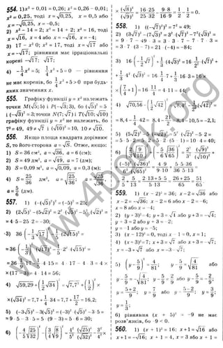 554. l ) x ‘ + 0,01 = 0,26; j:- = 0,26 - 0,01;
^2 = 0,25, тоді X = -Jo,25, л: = 0,5 або
^__^0,25, x = -0,5
2) - 14 = 2; j:* = 14 + 2; = 16, тоді
X = Jl6, a: = 4 або jc= -/Гб, x = -4;
3) 17 - 0; = 17, тоді x = 'Jl або
з; = —УТТ; рівняння має ірраціональні
корені —v
/Tt ; Л7;
4) - і х ^ = 5; j.v^+5 = 0 — рівняння
н е має коренів, бо ^х^ + Ь>0 при будь-
яких значеннях X .
555. Графіку функції у = х'^ належать
точки М{[Е;5) і Р(-%/3;3), бо {4b f =Ь
і (_7з)- = 3; точки Л^(7; V7) і Т(ТЇЇ); n/TÖ)
графіку функції у = не належать, бо
7^= 49, 49?^V7 і (VlÖ f = 10, 10?tVlÖ.
556. Якщо площа квадрата дорівнює
S, то його сторона а = fs. Отже, якщо:
1) S = 36cм^ а = ч/36, а = 6(см);
2) S = 49дм^ а = /49, а = 7 (дм);
3) S = 0 , 0 9 м ^ a = V o , 0 9 , а = 0 , 3 ( м ) ;
V25
„ 2 5 , 2 5
4 ) S = ^ д м ^ а = ^ - ;
0 = 1 (д м ).
557. 1) ( - ( V 5 f f = (“ 5 f = 25;
2) (2л/5)"^-(5-У2)"=2" (V 5 )"-5 - (7гУ =
= 4 - 5 - 2 5 2 = -30;
■3) 3 6 j^ -|v'l7j - і (2715)=^ =
= 36
1
_
'1
"з
( V l 7 f -|-2-* (7 Ї5 )- =
= 36 ^ 1 7 - і 4 15= 4 ■17 - 4 З = 4 X
У Ö
Х (1 7 -3 ) = 4 14 = 56;
4) V 5 ^ 9 + f|v/34 j =7^7=*+
=7,7 + і 34 = 7,7 + ^^ = 16,2;
4 г
5) (- 3,^)^ - 3(75)“ = (-3)^ (/5)" - З■5 =
= 9 5 - З 5 = 5 (9 - 3) = 5 6 = ЗО;
1 2 '"
6)
5 V32
З ї ї
4V9
558. 1) ((-77)^)^ =7^ =49;
2) (з7 7 )^-(773 )"=3‘‘ -(7 7)"-7"(73 )“ =
= 9 7 - 49 з = 3 - 3 7 - 7 - 7 3 =
= З - 7 (З - 7) = 21 ■(-4 ) = -84;
X (78)=^ _ 16-25 9-8 _ 1 1 _ Q
(7 9 f 25 32 16 9 2 2
3) 16
+ 1 4' (7 з)‘ = 16 і-7-ь^-16-3 = 16х
= 16 ~ = 4 II =44;
5> ( » - I ' 81’
. 5 „ / Т
9 V81
4 5 2 , 5 2
— ; І/— = — або и - —= — ;
8 1 ’ 9 9 ^ 9 9 ’
!/=д:
D
і / - д = -
,V = ^ ; ,У = | а б о у
1
у = з;
6) р і в н я н н я (х + 5)^ = -9 н е м ає
р о з в ’ я з к і в , б о -9 < 0.
560. 1) ( г + 1 ) " = 1 6 ; х + 1 = 7їб або
X + 1 = -% Я б ; X 1 = 4 ,л г = 3 а б о д; + 1 =
-| Т 7 ] Д .(4 7 з )^ =16 i (T 7 f +
4 ) 7 7 0 ,5 6 -
1
 2
ч / Ї2 ) = 7 8,4" - ± ( 7 4 2 ) " =
и
= 8 , 4 - і - 4 2
4
= 8 , 4 - f = ;
8 , 4 - 1 0 , 5 = -2,1;
5) ( 5 7 2 ) " - 5 ( - 7 2 ) " = 5'
= 5 5 - 2 - 5 2 =
= 5 - 2 ( 5 1) = 10 4 = 40;
6)
'2 Гэ'''
3  1 0
2
+
5 /36 '
6  6 5
2" (79)"
, ( - 5 ^ (736)^ 4 9 , £І 5 36
-ґ----
6 " ( M f ‘ 9 - 1 0 36 5 13
_ 2 5 2 13 + 5 5 _ 26 + 25 _ 51
^ 5 ■^13 5 13 65 65 ‘
559,, 1) (х - 2)2 = 36; х - 2 = л/^ або
х - 2 = -736 ; X - 2 = 6 а б о х - 2 = -6;
д: = 8 а б о х = - 4 ;
2 ) ( у + 3 ) ^ - 4; ;7 -
І-3 = або у -f 3 = -7 Ї;
і = 2 а б о у + 3 = -2;
!/= 1 або у ■
= ' 5 ;
3) ( х - 1 2 ) ^ = 0 , Т О Д І X - 1 - 0 , X - 1 ;
4) ( х^ 3 f = 7; х + 3 = 7т або X + 3 = - -У?;
X = --3 + 7? або. X = -3 - ■
V/;
w
w
w
.
4
b
o
o
k
.
o
r
g
 