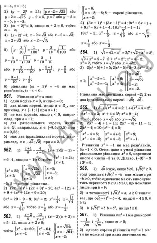 = - 4 , x = -5;
2) (у - 2Г = 25; у ф - 2 = ^ або
у - 2 = -л/^; у - 2 = Ь, у = 7 або у - 2 =
=- ь , у =-г-,
3) (т + 2 f = О, якщо m + 2 = О, тобто
m = -2;
4) ( x ~ 2 f = d
-, x - 2 = S a.to x - 2 = S - ,
х = 2 + у/3 або л: = 2-л/3;
го
Q.
0
J
U
О
г
о
S
X
X
>ч
Q.
.д
с
о
з
LQ
Ш
1_
і::;
<
_ 1 З _ ГТ” ,
100’ ^ 10 Vioo
з _ ГТ~. _ А = А
^ 10 Vioo’ ^ 10 101
0
, 3 1 3+1
^ -Ї Ї Ї = " Ї 0 = ^^=-їїї-=
г
/= — або
5
з_гі. „ л .
10 ’ ^ 5 ’
У = -
6) рівняння (от - 3)^ = -4 не має
розв’язків, бо -4 < 0.
561. Рівняння = а має:
1) один корінь х = О, якщо а = 0;
2) два цілих корені, якщо а е Z^, на­
приклад, X є {-1; 1} при а = 1;
3) не має коренів, якщо а < О, напри­
клад, приа = -1;
4) два раціональних корені, якщо
а е Q, наприклад, х є {-0,5; 0,5} при
а = 0,25;
5) має д в а і р р а ц і о н а л ь н і к о р е н і , н а п ­
р и к л а д , X є {-УІ2; ч/2} П р и а - 2 .
х + 1
562. 1)
х - 1
= 6 4, якщо л: - 1 О, тобто
; (X + 1)(х - 1) =
х^ -1 = 24;
ХФІ;
х^ = 25;
Х5^1;
х = 4 ^  х = Ь
-,
X = -ч/25 ■ = -5;
x * v ,
-5; 5 — корені рівняння.
2) (2ж - 3)2-ь (2д: + 3)^ = 20; 4x2 - 12х-І-
Ч-9 -І-4^2-І-12* + 9 = 20;
8д;2 = 20 - 9 - 9; 8д:2 = 2; х ‘ =^ ; x = J ^
р- 4 V4
або х = - ^ ^ , тобто ^ = ^ або ^ =
Cßo х - 2 12
563. 1) - ^ = —
= 5 12, якщо X -І- 2 3
^0;
; ( X - 2)(х + 2) =
тобто
еч
д:"-4 = 60;
.г -2;
х^-64;
хФ -2 ;
X = /б4;
X = -/бї;
ХФ-2;
X = -8; -8; 8 — корені рівняння.
хФ -2 ;
2) (Зг + 1)2-Ь(Зд:-1)2 = 4;9ж2-н6л:+1 +
4
- 9x2 - 6 і -t-1 = 4; 18^2 = 4 - 1 - 1 ;
18x2=2; х 2 = і; x = J I або x = - J I ;
х = | а б о х = - | .
564. 1) V 7 W 5 +^ = 3;7-hV2+^ =3
2
;
V2-HX2 = 9 -7 ; 2-Нх2 = 22;х2 = 4 -2 ;
*2 = 2, тобто х - І 2 або х = —У2;
= 5-3;|х2-5| =
X =-
J
E
;
x = -V6;
2) 2|х2-5| + 3= 5;2|х2-5
= 1;
х ^ -5 = 1;
х " -5 = -1;
х2 = 6;
х2= 4; х = 2;
х = -2.
х2 -4 = 5; х2 =4 + 5;
х 2 -4 = -5; х2 =4 -5 ;
Рівняння має два цілих корені -2; 2 та
два ірраціональні корені -%/б; ч/б.
565. 1
)VviVx^TT=2
; 1-I-V
x2 ^ =2
2
;
7 x 4 4 = 3 ; х2+ 4 = 32;х2= 9 -4 ;
х2 = 5, тобто X = ч
/б або х = —7б;
2) 2
|
х2- 4
| + 1 = 11; 2|х2 - 4
| = 11 - 1;
2|
х2-4|=10; |х2-4| = 5;
х 2=9;
х2 = -1.
Рівняння х2 = -1 не має розв’язків,
бо -1 < 0. Отже, дане в умові рівняння
рівносильне рівнянню х2 = 9, коренями
якого є числа -З та 3. Дійсно, (-3)2 = 9
і 32= 9.
566. 1) V& існує, якщо Ь>0, (/&)2 > о,
тоді рівність (yfbf = -Ь має місце при
-Ь > О, тобто одночасно мають виконува­
тись нерівності &> Оі Ь < О, що можливо
лище при Ь= 0;
2) з тотожності (Vä)2 = а, а > О випли­
ває, що (/г>-4)2 = Ь- 4, якщо Ь- 4 > О, Ь
>4;
3) Ö (v^ft)2 = 6-6 = fc
2 якщо 6 > 0.
567. 1) Рівняння/пх2= 1маєдвакорені
— t і якщо от >0;
■Jm уіт
2) одного кореня рівняння тх2 = 1 ма­
ти не може ні при яких значеннях т;
w
w
w
.
4
b
o
o
k
.
o
r
g
 