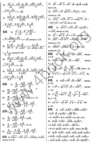 3) n
/ 2 -2 _ (n
/ 2 -2 )■^/2 _.(v
/2)^-2n
/2 _
%
/
2 ф ) ^ 2
2V3 + 3 (2>/3+3) У з 2(ч/3)ЧзУз
5^3 5(ч/3)" 5 3
_ 6+ з7з _ 3 (2 + n
/3)_ 2+ n
/3
5 3 5 3 5 ■
629. 1)
0^-3 a‘ - {y [ 3 f
a —>Уз a —Vs
= < ^ : = ^ % ^ ^ = а + х/5;якщо;г>0.
a-yjZ
5+ V b ^ 5+ >/б ^ 5+ >/б
25-ft ( b - S ) { b + S )
=; якщо ft> 0.
b - S ’
S + b _ ( S + b ) S _ { S f + b S
V s (x / s f 5
3)
3 2
4) 7 V 2 -2 _ (7V2-2) ^/2 _7(V2f-2>/2
3x^ 3(ч/2)'
^ 2 (7 - V 2 )_ 7 - n
/2
3-2 3 ■
630. 1 ) 2 =_2 J : _ _ 2 ^ .
r/3 (73)‘' 3
2)
3)
4)
10 ^ 10>/5 10n
/5
Vs (Vs)^' 5
m _ mVn_ mVn
Vn (V ^)“ n
6 _ 6V3
= 2VS;
якщо n > 0.
_________ бУз _ 2V3
SVS 5 (V 3 )' 5 3 5
«>•
i = ; ^ = ¥ - V 3 ,
aVfe
3) a ^ aVb_
ft>0.
Vb (Vft)' ь
8 _ 8 V2 _ 8 V2 4V2
3V2 3 (V 2 f 3-2 3
632, 1) Vl3m^ =Vl3 Vw^ =V is|
m
|=m
Vl3,
якщо m > 0;
2) V ^ = V ^ = V ^ V f e = | f c | V 6 = f c V 6,
60 6 > 0 ;
3 ) V ^ = V 7 - V ( a ' f = V 7 | a '| = - 7 a ’ ,
якщо a < 0;
4 ) V l6 ^ :' = V T 6 V x" i- = 4 V (x “ f V J =
= 4|x^| V x = 4 x ^ y f x , 60 X > 0 .
633. 1) Viix" =Vn V?=|x|Vn =
= xVTT, якщо X > 0;
2) Vc* = V (c ^ Vc = c^Vc; якщо с >0.
3 ) ^ / 2 / = V i V 7 = V2|p^| = V V 2 ,
якщо p < 0;
4 ) v ^ 6 m® = V 3 6 0 n Y ^ = 6zn ‘ V i^ ,
якщо m > 0 .
634. 1) aV2 = Vä"4/^ = V2Ö', ЯКЩ О
a > 0;
2) 6'V5 = - 7 ( ^ V 5 = -V 5 ^ , якщо
b < 0 ;
3 ) f t j | = V ^ J | = J ^ = V 3 & , 6 o & > 0 ;
Vo Vo V o
4 ) x ^ V ^ = -  / ( - x “ f V ^ = - V ^ , 60
x < 0 .
635. 1) feV
3= V^ V3 = Vi^, ЯКЩ О
fc>0;
2) c'V7 = -V (-c ’ )' ■Vr = - V ^ . якщо
3,
60 X > 0 ;
4 ) ! / V ^ = - V ( - ! / ) ' V ^ = - - / V . 60
i/<0.
636. 1 ) ( V 2 - 3 V 5 ) 4 V 3 6 0 = (V2 )^-
- 6 ^ S + ( S V S )" + V 3 6 •1 0 =
= 2 - 6 V Ü Ö + 9 - 5 + 6V Ic t = 2 + 4 5 = 4 7 ;
2 ) ( 3 V 2 + 7 V 3 ) ' - V l 5 0 = ( 3 V 2 ) ' +
+ 2 - 3 V 2 7 V 3 + ( 7 V 3 f - ч / 2 5 - б =
= 9 2 + 4 2 V 6 + 4 9 - 3 - s V 6 = 1 6 5 + 3 7 V 6 :
3 ) ( 2V 3 - 3V 2 ) " - ( 2V 3 - 3V 2 ) (2 V 3 + 3 V 2 ) =
= ( 2 V 3 - 3 V 2 ) X ( 2 V 3 - 3 V 2 - 2 V 3 - 3 V 2 ) =
= - 6 V 2 ( 2V 3 - 3V 2 ) = - 1 2 V 2 + 1 8 (V 2 )' =
w
w
w
.
4
b
o
o
k
.
o
r
g
 