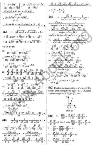 { i + S f
(1-ч/з)(1+7з), ( 1 - Ф п
a-2sf3 + 3 f + a + 2 S + 3 f
( l - 3 f
_ i . 4 - 2 S y + { 4 + 2 S f
i - 2 f
_ 16-16л/з + 12 + 16 + 16ч/з + 12 56
4 4
644. 1 ) {^І7+4■Jз + ^ l ^ - ‘^^fз)‘ = ^ +
+ 4n
/3+ 2V(7 + 4V3)(7-44/3) + 7 -4 n
/3 =
= U + 2yj7‘ -(.4s/3f =14 + 2V49-48 =
= 14+ 2 = 16;
2 ) 3 , 3
10-3%/п Ю + Зч/ГЇ
_ 3(10+з>/ГТ+1 0 - Sn/IT) _
(10-Зч/ГЇ)(10 + 3% ^)
з 20 60
= 60;
10'-(3% /її)“ 100-99
^/7+^^ ^^/7-^/6 (^/7+^/6)Ч(^/7-^/6)
Тт-Тб ч/7+,/б' (sl7S){yfj +S )
_ 7+ 2V7 v
/6+ 6 + 7 -2 n
/7 n
/6+ 6 26
3)
4)
f l ± ^ ' l-v/5
IW F
7-6
(1 + ч/5)^
,(1 - n
/5)(1 + n/5)
(1+V5)(1-V5)
( d + S f f + g i S f f
(l + 24E + 5 f + { l - 2 S + 5 f _
( l - 5 f
(2 (3 + V 5 )4 2 (3 - n
/5)'
(-4)=
_ 4(9 + 6>/5+ 5+ 9+ 9 - 64/
5 + 5) _ 4 28
16 16
, 1 n
/5-n
/I ^ n
/9 -n
/5 ^
4/45 + 4/49 Ф ^ - Ф Т
, 4
/
13- 4/9 ^ , - Л ^ - У І Ї ь
■
■
■ (4
/
49)^ - (4
/
45)"
4
/
5-1 , 4/9-4/s ^4
/ ЇЗ -4/9 ^ ^7 -4 /І5 _
5-1 9 -5 13-9 49-45
4/5 - 1 + 4/9 - 4 / 5 + 4/1 3 - 4/9 + ... + 7 - V 4 5
4
- 1 + 7 _ 6 . . 3
" 4 4 2 '
646. 1) 4
/m +1 1
m.'fm + m + 'Jm ni^-fm
■J^ + l . 1
4/m(m + 4/m+ l) 4 m ( (  f m f - l )
(4m + 1)■sfni(y[m - l)(m + 4/m + 1)
fm(m + y f m + l ) l
= (4
/m+ l)(4
/m - 1) = (4/^)'-1 = m - 1;
g + ft 24/0 а + b
fäb-b fä-fb fb(4ä-[b)
2-Ja _ g - 24/ä -yfb + b
s[ä~y/b у / ьф -у ІЬ )
-J ä-slb _
J b { 4 ^ - S ) '
2)
3)
V T
4
/Г V ^-4 /yl.
( 4 x ) ^ - ( 4 x - 4 у )і 4х + у
[ у ) 4 x _
yfx{sfx + 4y) yfy
( 2 - ( x - y ) ) - 4 x _ -Jxy
■Jxyfy(yfx + 4 y ) ■Jx^yi'fx + 4 у )
= ^ якщо X > 0, у > 0.
'J x +уІУ
647. Графіком функції у = х ‘, п.е х > 0 е
права вітка параболи (рис. 37). Область
значень функції Е(у) = [0; +'=).
І
648. 1)
о 1 д
;
Рис. 37
216^ _ (8-27f ^ (2^-3^)^
36* (4 9)‘ (2^ 3')*
2“-3“
'2 * -З*
81®
= 2 3 = 6 або
(З*)«
27“ (З'Г
4*16 4*-4
216^ ^ (6^)У 6
^
'
36* (6^У 6* ’
= 1
;
64^
2“ 13®
3,3 4;
(4^)'
2* 13
26" (2 13)
- = 26.
w
w
w
.
4
b
o
o
k
.
o
r
g
 