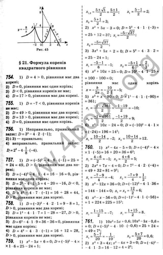 г
§ 21. Формула коренів
квадратного рівняння
754. 1 ) D = 4 > о, рівняння має два
корені;
2) ІЗ= О, рівняння має один корінь;
3) D <0 , рівняння коренів не має;
4) D = 17 > О, рівняння має два корені.
755. 1) в = -7 < о, рівняння коренів
не має;
2) D = 49 > О, рівняння має два корені;
3) D = 13 > О, рівняння має два корені;
4) 0 = 0, рівняння має один корінь.
756. 1) Неправильно, правильний
запис: D = 3^ - 4 •2 ■(-1);
2) і 3) — правильно;
4) неправильно, правильний запис;
Х) = 2 '_ 4 .і.(_ 4 ).
757. 1) D = (-5)2 - 4 6 (~1) = 25 +
+ 24 = 49, D > О, рівняння має два ко­
рені;
2) D = (-4)2 - 4 1 4 = 1 6 -1 6 = 0, рів­
няння має один корінь;
3) 0 = 22-4 1-5 = 4 -2 0 = -1 6 ,D < О,
рівняння коренів не має;
4) D = 42 - 4 • 7 (-1 ) = 16 -t- 28 = 44,
D > 0 , рівняння має два корені.
758. 1) 0 = (-3 )2 -4 2 1 = 9 - 8 = 1,
ß > О, рівняння має два корені;
2) D = 1
2 - 4 1 7 = 1 - 28 = -27, £» > О
,
рівняння коренів не має;
3) D = 62- 4 1 9 = 36 - 36 = 0, рівняння
має один корінь;
4) D = 42 - 4 ■З (-1 ) = 1 6 + 12 = 28,
•D> О, рівняння має два корені.
759. 1) х^-5х + 6 =0;0 =(-5у-4х
X I -6 = 2 5 -2 4 = 1;
5+ n
/T 5±1
2
5-ьІ
2
. . = ^ = 2;
= 3;
х , = 4 ^ = -1;
2) :с2 + 5д: - З = 0; D = 52 - 4 1 (-3 ) =
= 25 + 12 = 37; =
..
^2- 2 ’
3) 3x2 + 5л: 2 = 0; D = 52 - 4 З 2 =
= 2 5 -2 4 = 1;
-5 + 1 _ 2.
6 •'2- 6 З’
4) д:2+10х + 25 = 0;/)= 102-4 1-25 =
= 100- 100 = 0;
рівняння має один корінь
2а 2 1~
5) х2 + ж -9 0 = 0 ; £ )= 1 '- 4 1 (-90) =
= 361;
„ _-1 -% / З б Т _-1 -1 9 ^ Q
.
2 2
-1 + ч / т -1 + 19
= 9;
2 2 2
6) *2 - 1
0
л: - 24= 0; Z) = (-10)2 - 4 ■1х
X(-24)= 196= 1
4
2
;
760. 1) л:2-4х-5 = 0;0 = (-4)2-4х
х 1 (-5) =16 + 20= 36= 6
2
;
V V -1±6-5-
X, - 2 - 1, Xj — 2
2) 2x2+ 7x-4 = 0;D = 72-4-2 (-4) =
= 49 + 32= 81= 9
2
;
х = ^ ^ = -4- X = ^ ^ = і;
X, 4 'і, X
, 4 2 ’
3) x2-12x + 36=0;D=(-12)2-4 1 36=
= 144 - 144= 0; л
:, = х
^= ^ =
4) х^-л:-56 =0;0 =(-1)2-4 1(-56) =
= 1+ 224= 225= 1
5
2
;
1-15
X, = - - = -7;
1+ 15 „
X, = — ; г - = 0-
761. 1) 10x2= 5х + 0,6; 10x2- 5 х - 0,6 =
= О; Л = (-5)2 - 4 10 (-0,6) = 25 + 24 =
= 49 = 72;
5 -7 1
20 “ 10’ 20
2) л
:2 + 3 = 4х;х2 -4x + 3 = 0;D = (-4 )2 -
~4 1 3 = 1 6 -1 2 = 4 = 2 2 ;
X, = ^ = 0,6;
w
w
w
.
4
b
o
o
k
.
o
r
g
 
