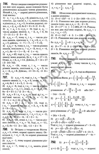1
786. Якщо зведене квадратне рівнян­
ня має цілі корені, вони повинні бути
дільниками вільного члена рівняння.
Нехай Xji — корені даного рівняння,
тоді маємо:
1) я:, + = 5; XjXj = 6; рівність = 6
означає, що числа і одного знаку,
а рівність J
C
|+ Xj = 5, то вони додатні, от­
же, Xj = 2, jCj = З, бо 2 -І- З = 5 і 2 ■З = 6;
2) х^ + х^ = 1; х^х^ = -6; тоді х, х^ —
числа різних знаків; х^ - 2, х^ = З, бо
-2-І-3 = 1 і-2 3= -6;
3) = -7, тому х, і — числа різ­
них знаків, причому х^ + х^ = 6, Xj = -1,
Xj = 7; дійсно, -1 • 7 = -7, -1 -І- 7 = 6;
4) x,Xj = -4, тому Xj і Xj — числа різних
знаків, оскільки х, -І- х^ = -З, то х, = -4,
х^ = 1, бо -4 -І- 1= -З, -4 ■1= -4;
5) XjXj = 42, тоді Xj і Xj — числа одного
знаку; вони додатні, бо Xj -І- х^ = 17 > 0.
Отже, Xj = З, Xj = 14. Дійсно, 3-1-14 = 17
ІЗ - 14 = 42;
6) XjXj = -24, тому X, і Xj — числа
різних знаків, оскільки Xj -Ь х^ = 5, то
X, = -З, Xj = 8. Дійсно, -З -І- 8 = 5, -З ■8 =
= -24.
787. 1) XjXj = 4, тоді Xj і Xj — числа
одного знака; Xj -І- х^ = 5, отже, Xj = 1,
х^ = 4, б о И -4 = 5 ,1 -4 = 4;
2) XjXj, = -6, тоді Xj і Xj — числа різних
знаків; х^ + х^ = 1, отже, х, = -2, х^ = З,
б о -2 -Ь З = 1 і-2 -3 = -6;
3) XjXj = З і Xj -Ь Xj = -4, тоді X, і Xj —
від’ємні числа; х, = -З, х^ = -1, бо
- 3 - 1 = -4, (-3 ) (-1 ) = 3;
4) XjXj = 27 і Xj -І- Xj = 12, тоді х,
і Xj — додатні числа; Xj = З, х^ = 9, бо
З -Ь9 = 12;
5) XjXj = -6, тоді Xj і X
j, — числа різ­
них знаків; причому х, -Ьх^ = 1; Xj = -З,
Хз = 2, бо -З 2 = -6, -З -t- 2 = -1;
6) XjXj = -22, отже Xj і Xj — числа різ­
них знаків; х^ -І- х^ = -9, тоді, х, = -11,
х^ = 2, бо-11 ■2 = -2 2 ,-1 1 -І-2 = -9 .
788. 1) Згідно з теоремою Вієта
XjXj = 5, отже, корені одного знаку. Ос­
кільки Xj -(- х^ = -8, то корені рівняння
від’ємні;
2) XjX^ = -1, тому корені рівняння різ­
них знаків;
3) XjXj = -7, тому Xj і Xj мають різні
знаки;
4) рівняння має додатні корені, бо
7 1
x , + x , = j ; х,х, = - .
789. Обчислимодискримінант кожного
з даних рівнянь:
1) D = (-13)='-4 1 (-2)=169-(-8 = 177;
D > 0. Рівняння має два кореня різних
знаків тому, що х^х^ = -2, -2 < 0;
2) Л = 17^-4 1 1= 285;D >0. Рівнян­
ня має два від’ємні корені, бо х^х^ = 1
і Xj 4- Xj = -17;
3) ö = (-1 4 )^ -4 -5 1 = 196 - 20= 176;
Л > 0. Рівняння має два додатні корені,
бо ХіХг = |, і > 0 і Х,-НХ2= |;
4) D = 7 2 -4 -З (-18) = 494- 216 = 265;
D > 0. Рівняння має два корені різних
знаків, бо XjXj = -
790. Корені рівняння задовольняють
389
умові - — — у тому числа і х^
мають різні знаки.
791. 1) X, = -і;х ^ = 5,тодізаоберненою
= -4 2 = _І1 .
з З ’
теоремою Вієта Р =
9 = 5= - - . Отже X , і Xj, — корені
14 5
рівняння X - — х - —= 0
З З
- 14 х- 5 = 0;
- - В - І )
або Зх^ -
3 + 1 0 13.
12 12’
9 =
5
= — ; тому Xj 1Xj — ко­
рені рівняння х^ + Щ х + - ^ = 0 або24х“
4-26х + 5 = 0;
3) р = -(ч/5-ч/5) = 0;
q = S i S ) = -{y/bf = -5.
Тоді Xj і Xj — корені рівняння х^ - 5 = 0;
4) р = -(2-ч/3-н2 + ч/3) = -4;
9 = (2 - >/з)(2-н>/з) = 4 - (ч/з)‘^= 4 - З= 1.
Тоді Xj і Xj — корені рівняння х^ - 4х 4
-
4-1 = 0.
792 1) р=- = і2 = 5;
З З ’
1 2
9 = (-2 )-■ ^ = -■5 ; т о д і X , і X j — к о р е н і
w
w
w
.
4
b
o
o
k
.
o
r
g
 