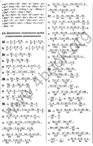 s4x* + 12*!/ + - x(4x - y ) - 7y(.4x - y) =
= 4x:>+ I 2xy + 9y^ - ix^ + x y - 2bxy + ly^ =
* (4Ж* - 4л:^) + (,1 2 xy + xy - 28xy) +
+ (9y^ + 7i/^) = - 1 5 x y + 16y^;
2) (m + 3 )(m ^-5 )-m (m -4 )^=m (m *-5 ) +
+ 3(m ‘ - 5) - ra(m“ - 8m + 16) = - 5m +
+ 3m* - 15 - m^ + 8m^ - 16m = (m^ - m^) +
+ (3 /n*+ 8m ^)-(5m + + 16m) - 15 = 11m“ -
_ 21m - 15.
§ 3. Додавання і віднімання дробів
з однаковими знаменниками
53 1) х _ у ^ ^
5 5 5 ’ ’ 9 9 9 ’
3 ) 4 ) 1 - 1 = ^ - ^ - ^
' а а а а о Ь
54. 1) f . | =
2х , X 2х + х _ 3 х ,
5 ’
7у 2 у _ 7у-2у Ьу_
3 3 З З ’
а + Ь а а + Ь - а _ а - а + Ь _
X х ~ X ~ X х ’
7 х  5 х ^ 7х‘ +Ьх‘ 12х ‘
2)
3 )
55. 1)
Зт ^ 2т _ Зт + 2т 5 т
8 8 8
2) 9 £ - ^ ^ g i? IL P = g£-
' 17 17 17 1 7 ’
3) £ z y + Ä = £ r y ± £ = Ä ;
т т т т ’
5с' 2с' 5 с '-2 с ' Зс'
8 ’
4 )
т т ш ш
1а За 7 а - 3 а _ .4 а ^ а .
4х х ’
56. 1) М _ 3 а ^
4х 4х 4х
х + у х - З у _ х + у - х + 3у _4у у _
' 8 8 8 8 2 ’
04 а + 4 5 - а a + 4 + 5 - a 9 ,
3 ) - ^ + - д - = ------9-------=9 = 1
.
х + Зу 4х + 7у _ х + 4х + 3у + 7у _
’ 10 10 10
_5дс + 10і/ 5 {х + 2у) х + 2у _
10 " 5 2 ” 2 ’
5)
5 т - 2 т - 1 0 5 m -2 -m + 10
8m 8m 8m
4m + 8 _ 4 (m + 2) _ m + 2 _
8m 4 2m 2m
7a + 13 1 7 -a 7a + 13 + 1 7 -a
6) — ^— - + - - ■
6a 6a 6a
6a+ 30 6 (a + 5) _ g + 5
6a ~ 6-а "" а
57 X) I Зл: 5x + 3x _ Sx _ 4 x ,
2a 2a “ 2a 2a а ’
2)
a + b а -5b a + b —a + 5b 66 b
12 12 12 12 2 ’
o. b - 3 .1 3 - 6 Ь -З + 13- ö 10 „
= -------5--------= T =
a + 2ft 3a + 66 a + 26 + 3a + 6ft
^ 8 8 ~ 8
_ 4a + 8fe _ 4 (o + 2ft) а + 26
“ 8 " 8 ~ 2 ’
5)
6 m -3 m -13 6 m -3 -m + 13
10m 10m 10m
5m+ 10 _ 5 (m + 2) _ m + 2 .
10m 5-2m 2m ’
ß, 5 x - 3 ^ 1 1 - x 5 X -3 + 11-JC
- ^ ^ - 4 T = -------4 i ^
4x + 8 _ 4 (x + 2) ^ x + 2
4x 4 X x '
58. 1) " +
3 x - 7 y 15y-3x _
4xy 4xy
_ 3x-7i/ + 1 5 y-3 x _ Sy_ 2 _
4xy 4xy X ’
7 a+ / 7a-2p^
’ 3p 3p
— —7a + 2p^ _ 3p^ __ 2.
3p ~ 3p ’
5a-b* fc‘ + 5 a _ 5 a -& ‘ - ^ ^ 5 a
il)
6b" 66“ 66=
-2b* 1 ^4 3a- 4 4 a+ 5
' 66' " 36’ 8a 8a
1 -а 3 a -4 + 4a + 5 - l + a 8 a _ .
8a 8a 8a
CQ 3 a -6 56 + 3a 3 a - b - b b - 3 a
-Л ab ab
-66
ab
ab
6.
a'
2)
9m + 2ft' 9m -3fe' _
5k 5k
9m + 2fc' - 9m + 3ft" _ 5ft' _ ь.
5ft 5ft
5 6 -m ' m' + 56 _ 5 6 -m '-m '-5 6
4m^ 4m’ 4m®
-2m '
2L1= - J - 4)
4m* 2m
4o-3 ^g + 8 5-а
6o 6o 6a
w
w
w
.
4
b
o
o
k
.
o
r
g
 