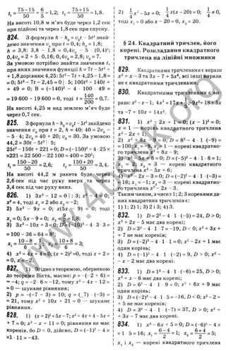 На висоті 10,8 м м’яч буде через 1,2 сек
при підйомі та через 1,8 сек при спуску.
824. з формули h - h^ = v
^
t- 5t‘знай­
демо значення при t = 0,4; = 1,8;
Л = 3,8: 3,8 - 1,8 = 0,4i)„ - 5 ■ (0,4)^;
0,4i>„ = 2 + 5 ■0,16; 0,4и„= 2,8; l
>
„= 7.
За умовою потрібно знайти значення t,
при яких значення функції h = l t - ~
+ 1,8 дорівнює 4,25:5і^-7г + 4,25-1,8 =
= 0; 5t‘ - 7 t - 2,45 = О |■5; lOOi" - 140« +
+ 49 = 0; В = (-140)2 - 4 100 49 =
= 19600- 19600 = 0 ,тоді ' = =
На висоті 4,25 м над землею м’яч буде
через 0,7 сек.
825. з формули Л- Л„= - 5(2 знайдемо
значення У
д при t = 2, h = 40: 40 = 2и^ -
- 5 - 4 ; 2v^ = 40 + 20; = ЗО. За умовою
44,2 = 30i-5f2| 5;
25(2 - 150і + 221 = 0; Ö = (-150)= - 4 25 х
х221 = 22 500 - 22 100 = 400 = 20^;
150 + 20
, 75-15 6 75+15 о
t , = - ’ = 3,4.
50 ’ ’ 2 50
На висоті 44,2 м ракета буде через
2,6 сек під час руху вверх та через
3,4 сек під час руху вниз.
826. 1) Зл:2 - 12 = о І : 3; - 4 = 0;
х‘ = 4, тоді X, = 2 або х^ = -2;
2) 5х‘ - 9х = 0; х(5х - 9) = 0; тоді
ж, = 0;5д :-9 = 0; л
:2= | = 1,8;
3) Зд:2-10д; + 3 = 0 ;І) = (-1 0 )2 -4 З 3 =
= 100-36 = 64 = 82;
„ 10 -8 1. .. 10+ 8 о.
* ' - - б “ = з ’ *2 = ~ б - - з .
4) ^2 4д, 4 _0; (j; + 2)2=0, тоді д
; + 2 =
= 0,л: = -2.
827. 1) Згідно з теоремою, оберненою
до теореми Віета, маємо: р = - ( - 2 + 6) =
= -4; 9 = -2 6 = -12, тому д
:2- 4д; ^ 12 =
= 0 — шукане рівняння;
2) р = -(-7 - 3) = 10; 9 = (_7) (-3 ) =
= 21, тому х ‘ + ІОх + 2 1 = 0 — шукане
рівняння.
828. 1) (х+ 2)2=5 х -7; J
f2+ 4
д
:+4- 5
д
:+
+ 7 = 0; х^ - X + 11 = 0; рівняння не має
коренів, бо Ü < О, дійсно, D = (-1)2 - 4 х
XI ■11 = -43.
2) ^ х ‘ - Ь х = 0;  х ( х - 2 0 ) = 0; і ^ О
,
тоді X, = Оабо X - 20 = О, А
Г = 20.
§ 24. Квадратний тричлен, його
корені. Розкладання квадратного
тричлена на лінійні множники
829. Квадратними тричленами є виразп
д
;2+ X - З та Зх - 7 + 5х*, всі інші вирази
не є квадратними тричленами.
830. Квадратними тричленами є ви­
рази: х2- X- 1; 4x2 ^ lg + 5д
;
5
та -7 + ІОх + 14x2.
831. 1) х2 - 2 х -Г 1 = 0; (х - 1)2 = 0;
X = 1 — корінь квадратного тричлена
х 2 -2 х + 1;
2) х2 + 8х - 9 = 0; £
1 = 82 - 4 ■1 (-9 ) =
= 100; Xj = -9, Xj = 1 — корені квадратно­
го тричлена х2 + 8х - 9;
3) х 2 -5 х + 6 = 0;£і = ( - 5 )2 - 4 - 1-6 = 1;
Xj = 2; Xj = З — корені квадратного
тричлена х2 - 5х + 6;
4) х 2 - 2 х - 3 = 0; £
>= (-2 )2 -4 • 1 (-3 ) =
= 16; Xj = -1; Xj = З — корені квадратно­
го тричлена х2 - 2х - 3.
Таким чином, з чисел 1; 2; Зкоренями да­
них квадратних тричленів є:
1)1; 2)1; 3)2 ІЗ; 4)3.
832. 1) Л = 22-4 1 (-5 ) = 2 4 ,0 > 0 ;
х2 + 2х - 5 має два корені;
2) £
1= 32-4 1 7 = -1 9 ,D < 0 ;x 2 + 3x +
+ 7 не має коренів;
3) £) = (-2 )2 -4 1 1 = 0 ;х 2 -2 х + 1має
один корінь;
4) £) = (-1)2 - 4 1 (-2 ) = 9, £» > 0; х2 -
- X - 2 має два корені.
833. 1) Z )= 1 2 -4 1 (-6 ) = 25,£)>0;
х2 + X - 6 має два корені;
2) Z) = 62 - 4 1 9 = О; х2 + 6х + 9 має
один корінь;
3) £» = ( - 2 ) 2 - 4 1 5 = - 1 6 , £ ) < 0 ; х 2 - 2 +
+ 5 не має коренів;
4) £
> = 32 - 4 1 (-7 ) = 37, £) > 0; х2 +
+ Зх - 7 має два корені.
834. 1) х 2 -6 х + 5 = 0; D = (-6 )2 -4х
х1 5 = 16; х . = ^ = 1; Х
з = ^ = 5;
Xj І A
Tg — к о р е н і к в а д р а т н о г о т р и ч л е н а
w
w
w
.
4
b
o
o
k
.
o
r
g
 