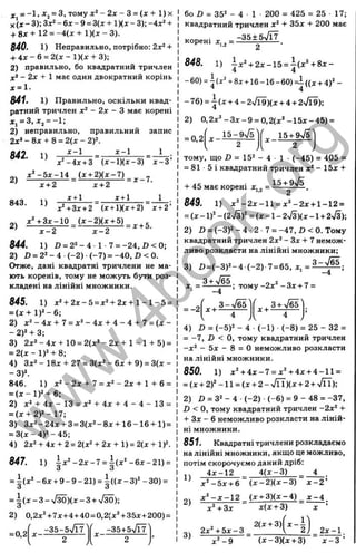 f = -1 , Xj = з, тому - 2x - 3 = (x + l ) x
X (* - 3); 3x^ - 6x - 9 = 3(1 + IKX - 3); -4x^ +
+ 8д:+12 = -4(д; + 1)(л:-3).
840. 1) Неправильно, потрібно: 2x‘ +
+ 4 i:-6 = 2 (jc -l)(x + 3);
2) правильно, бо квадратний тричлен
х ‘ - 2х + 1 має один двократний корінь
х = 1.
841. 1) Правильно, оскільки квад­
ратний тричлен х‘ - 2х - З має корені
х, = 3,х^ = -1;
2) неправильно, правильний запис
2x‘ - S x + 8 = 2(х - 2У.
0J0 і ^ “ 1 _ _ 1
’ i^ -4 x + 3 “ (* - l)(a :- 3 )” * - 3 ’
х ^ - Ъ х - Ы _ (х + 2 )(х -'!) ^
843. 1)
х+ 2 х+ 2
х+1 1+ 1 1
іЧ З х + 2 (х + 1Хх + 2) х + 2’
х‘ +3х-10 (Х-2КХ + 5)
- і - 2 ■
844. 1) £» = 2 2 - 4 1 - 7 = -2 4 ,D < 0 ;
2) і) = 2 2 -4 (-2 ) (-7 ) = -4 0 ,Z )< 0 .
Отже, дані квадратні тричлени не ма­
ють коренів, тому не можуть бути роз­
кладені на лінійні множники.
845. 1) х‘ +2 х - 5 =
х^ +2х +1 - 1 - 5 =
= ( х + 1)^-6;
2) х ^ - 4 х + 7 = х‘ - 4 х + 4 - 4 + 7 = ( х -
- 2)‘ + 3;
3) 2х‘ - 4 х + 10 = 2(х‘ - 2 х + 1 - 1 + 5) =
= 2 ( х - і у + 8;
4) Зд:^-18л: + 27 = 3(a:2-6д:-^-9) = 3(J:-
-3 )^
846. 1) х‘ - 2 х + 7 = х ^ - 2 х + 1 + 6 =
= ( х - 1 ) ‘ + 6;
2) + 4х - 13 = + 4л: + 4 - 4 - 13 =
= ( х + 2 ) ‘ - 1 7 ;
3) 3х‘‘ -24д:-1-3 = 3(д:2-8д:-1-16-16-и) =
= 3 (х -4 )2 -4 5 ;
4) 2x‘ + 4x + 2= 2(x^ + 2x + l ) = 2(x + l f .
847. 1) ix' -2x- 7 = i(x “-6*-21) =
О о
= + 9 - 9 - 21) = і ((л - 3)' - ЗО) =
О о
= ^ ( х - 3 - у
Ш ) ( х - 3 + у
/Ш);
2) 0,2д:Ч7д:+4+40 = 0,2(хЧ35х+200) =
= 0,2
f „ -35-5УІЇ7'' ( -35+5jV7'
^ ■
■ '2 ...... 2 ,
бо D = 35^ - 4 ■ 1 • 200 = 425 = 25 17;
квадратний тричлен х ‘ + 35х + 200 має
корені =
8 4 8 . 1 )  x ‘ + 2 x - 1 5 = h x ^ + 8 x -
4 4
-60) = 8i +16 -16-60) =1((Д^ + 4)“-
’ 4
-7 6 ) = і(д:-ь4 - 2^/Г9)(x + 4 + 2-Jl9);
2) 0 ,2 jc '-3 i-9 = 0 ,2 (i:'-1 5 x-4 5 ) =
= 0,2
( 15-9n/5'| f 15-
і-9л
^ ' і
2 2
V /
тому, що D = 15^ - 4 • 1 • (-45) = 405 =
= 81 ■5 і квадратний тричлен д
:* - 15ж -1
-
+ 45 має корені х^^ =
8 4 9 . 1 ) х ' - 2 х - 1 1 = д :'-2 д:-і-1 - 1 2 =
= (х -1 )* - (2>/3)' = (л: -1 - 2>/3)(х-1 + 2>/3);
2) D = ( - 3 )2 - 4 - 2 - 7 = -47, D <0.ToM y
квадратний тричлен 2х‘ - З х + 7 немож­
ливо розкласти на лінійні множники;
3) Л = (-3 )2 -4 (-2 ) 7= 65, ж
, =-^“ ' ^ -
„ 3 + ^/65.
-4
-4
тому-2д: - Зх + 7 =
= -2
з -у / б Е ) ( ... з + у І б Е ]
4) D = (-5)=' - 4 (-1 ) • (-8 ) = 25 - 32 =
= -7, D < О, тому квадратний тричлен
-х^ - 5х - 8 = О неможливо розкласти
на лінійні множники.
850. 1) x^-h4jc-7 = x“h
-4x -i-4-11 =
= (X-н 2)“-11 = (X-н 2 - V n )(х-І-2 + л/ГЇ):
2) Z) = 3^ - 4 •(-2 ) •(-6 ) = 9 - 48 = -37,
D < О, тому квадратний тричлен -2х^ -I-
+ Зх - 6 неможливо розкласти на ліній-
НІ множники.
851. Квадратні тричлени розкладаємо
на лінійні множники, якщо це можливо,
потім скорочуємо даний дріб:
1) 4Х-12 4 (х -3 ) 4 .
2)
х ‘'-5х-н6 (х -2 )(х -3 ) х - 2 ’
х ‘’ - х - 1 2 _ (х-нЗ )(х-4) х - 4 .
х^'+Зх х(х + 3) X ’
3)
2 х Ч 5 х -3
х " -9
4 - І )
2) 2 ^ .
(х -3 )(х + 3) х - 3 ’
w
w
w
.
4
b
o
o
k
.
o
r
g
 