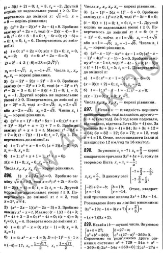 f f
I
_ 3)(« + 2) = 0; = 3, = -2. Другий
коріиь не задовольняє умові t > 0. По­
вертаємось до змінної х: уІх=3, х =
з 9 — корінь рівняння;
2) + 2jc - 2)(д:‘' + 2х - 4) = 8. Зробимо
замійу х ‘ + 2х = t, тоді (f - 2)(t - 4) - 8 =
= 0; + 8 - 8 = 0; - 6< = 0; - 6) =
= 0; <
1= О, <
2= 6. Повертаємось до змін­
ної х:
а) t = 0: -І- 2* = 0; х(х + 2) = 0;х^ = О,
х^ = -2; б) t = 6:x'‘ + 2 x - 6 = 0;
iJ = 2 '- 4 2 (-6 ) = 28 = (2V7)^
Х ^ = - 1 - ' Я  x^ = - + 'J^. Числа Xj, Xj,
x^ — корені рівняння.
3) (х - 2У - 2(х - 2)2 - З = 0. Зробимо
заміну (X - 2)2 = t > О, тоді (х - 2)‘ =
<» - 2t - З = 0; (( - 3)(( -Ь 1) = 0; tj = 3;
= -1. Другий корінь не задовольняє
умові t > 0. Повертаємось до змінної х:
(X - 2 )2 = З, тоді х - 2 = 73; x , = 2 + S
або X- 2 = ->/3; х^ = 2 - л/з. Числа х, і
ж, — корені рівняння.
4 ) ( x 2 - f x - b l ) 2 - 8 x 2 - 8 x - l = 0 ;(x 2 -l-x -(-
•f 1)2 - 8(х2 -І- X 4- 1) -І- 7 = 0. Зробимо
заміну х2 + X -t- 1 = (. Маємо: - 8t +
-t- 7 = 0; (t - 7)(t - 1) = 0; = 7, (^ = 1. По­
вертаємось до змінної x;
а) t = 7 :x 2 -fx -6 = 0 ;(x -f3 )(x -2 ) = 0;
Xj = -3, Xj = 2;
б) f = l:x 2 -H x -H = l;x2 + x = 0;
x ( x + l ) = 0; Хз = 0; x, = - l .
Числа X,, Xj, X3 x^— корені рівняння.
896. 1) x + 2fx-8 = Q. Зробимо за­
міну -Jx = t>0, тоді X= f2; <
2-t- 2« - 8 = 0;
(f - 2)(t + 4) = 0; f. = 2; = -4. Другий
корінь не задовольняє умову f > 0. По­
вертаємось до змінної х: t = 2, тоді
х = 22,х = 4.
2) (х2 - 2х - 1)(х2 - 2х - 3) = З. Зробимо
заміну x ‘ - x = t. Маємо: {t - 1)(( - 3) = 3;
t* - 4f -І- З - З = 0; <
2- 4f = 0; t(t - 4) = 0;
tj= О, (2= 4. Повертаємось до змінної х:
а) t = 0: х2- X = 0; х(х - 1) = 0; х, = 0.
*, = 1;
б) t = 4 : x 2 - x - 4 = 0;Z) = (- l ) 2 - 4 1х
Х (-4 ) = 17; Хз =
1-ч/Ї7
Числа Xj, Xj, Х3
, х^ — корені рівняння.
3) (х 1)'' - 5(х -Ь 1)2 - 6 = 0. Зробимо
заміну (х -ь 1)2= <> О, тоді J
2- 5t - 6 = О;
(t - 6)(t -I- 1) = 0; tj = 6; t2= -1. Другий
корінь не задовольняє умові t > 0. По­
вертаємось до змінної х: t = 6: (х -I-
-ь 1)2 = 6, тобто х-і-1 = -Уб; X, = -1 -н'Уб
або х-н1 = -7б; х^ =-1-у/б. Числа Xj і
X j — корені рівняння.
4) (х 2 -х -1 )2 -4 х 2 -ь 4 х -1 = 0 ;(х 2 -х -
- 1)2 - 4(х2 - X - 1) - 5 = 0. Зробимо замі­
ну х2 - X - 1= t, тоді f2- 4t - 5 = 0; (t - 5) X
x (t -t
- 1) = 0; t, = 5; t2= - l . Повертаємось
до змінної x:
а) f = 5 : x 2 - x - 1 = 5; x 2 - x - 6 = 0;
(x -3 )(x -H 2 ) = 0;x, = 3;x2 = -2;
б) t = - l : x 2 - x - l = - l ; x 2 - x = 0;
x ( x - l ) = 0; хз = 0;х^ = 1.
Числа Xj, Xj, X3
, x^ — корені рівняння.
897. Нехай V — швидкість першого
велосипедиста, тоді швидкість другого —
-
(и + 4) (км/год). За З год вони подолали,
відповідно, відстань Зі) та 3(і) -Ь4) км. За
умовою Зи -І- 3(и + 4) = 84; Зи -ЬЗи -І- 12 =
= 84; би = 82 - 12; 6v = 72; о = 12, тоді
у -І- 4 = 16. Отже, велосипедисти їхали зі
швидкістю 12 км/год та 16 км/год.
898. За умовою Xj = - 7 i -^2= ^ — корені
квадратного тричлена 3x2 тому за
теоремою Вієта х, + ;
ХіХ2= —. В даному разі
-7 + 2 ^ _ Ь .
З З’
-7 - = - ;
З З’
-21 ч-2 Ь, jft 19, Отже, квадрат-
?= -14; [с = -14.
ний тричлен має вигляд 3x2 ц
. _ ц
Розкладемо його на лінійні множники:
3x2-t-19x-14 = 3(x-t-7)(^x-i-| =
= (х-н 7КЗх-н 2).
899.Нехай аіЬ — шукані числа. За умовою
0-1-0= 27; І6=27-а;
а^+ Ь^ =369; |а2-К^27-а)2-369=0.
Спростимо та розв яжемо друге рів­
няння системи; о2 + 729 - 54а + -
-3 б9 = 0;2а2-54а + 360 = 0|:2;а2-27а-ь
w
w
w
.
4
b
o
o
k
.
o
r
g
 