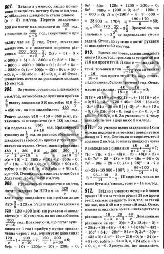 907. Згідно з умовою, якщо почат­
кова швидкість потягу була v км/год,
10 збільшена швидкість стала рівною
/у + 5) км/год. Перегін завдовжки
300
300 км потяг мав подолати за ----- год,
300
а подолав за ----------- год, скоротивши при
у+ Ö
2
цьому час на ^ год. О^же, початкова
швидкість и є додатним коренем рів-
300 300 2 о , , , , „ „
няння — - ^ = д ; 2v(v ^ 5) - З X
X 300(і; + 5) + З ЗООи = О; 2v'^ + lOu -
- 900i) - 4500 + ЭООи = О : 2; + 5v -
- 2250 = 0; (у + 50)(и - 45) = 0; и + 50 =
= 0; у, = -50 або и - 45 = О, i>
2= 45.Отже,
швидкість потяга за розкладом складає
45 км/год.
908. За умовою, рухаючись зі швидкістю
у км/год, автомобіль до зупинки проїхав
^ шляху завдовжки 810 км, тобто 810-^ =
с 450 ^
= 450 км, на що знадобилось ----- год.
Решту шляху 810 - 450 = 360 (км), ру­
хаючись зі швидкістю (у + 10) км/год,
360
ВІН п о д о л а в за
1
у+ 10
год. Враховуючи
зупинку за - год, за рахунок збільшення
швидкості автомобіль прибув у пункт при­
значення вчасно. Отже, маємо рівняння:
360 _810 д МО 360 1
2’
_____
у 2 V+10 V V у-і-10
у(у 10) - 2 360(у -І- 10) -f 2 360у = 0;
у* 4
- ІОу - 7200 = О; (у - 80)(у -і- 90) = О,
тобто у - 80 = О, у, = 80 або у -і- 90 = О,
= -90. Очевидно, швидкість у має бути
додатною, тому у = 80 км/год.
909. Рухаючись зі швидкістю v км/год,
потяг подолав би 320 км за
V
г о д .
але з ц іє ю ш в и д к іс т ю в ін п р о їх а в л и ш е
о
320 •~ = 120 км. Решту шляху завдовжки
8
320 - 120 = 200 (км) він рухався зі швид­
кістю (у - 10) км/год, на що знадобилось
200
- — год. Враховуючи, що потяг зупи­
нявся на 1 год і прибув у пункт призна­
чення через 7 год, отримуємо рівняння:
120
+ 1+
200
= 7 ;
120 , 200
= 6;
у у-1 0 ■’ У у-1 0
6у(у - 10) - 120(у - 10) - 200у = 0;
6 у ^ - 6 0 у - 1 2 0 у -і- 1 2 0 0 - 2 0 0 у = О;
6 у " - 3 8 0 у + 1 2 0 0 = 0 ; З у “' - 1 9 0 у -t-
-Ь 6 0 0 = 0 ; D = ( - 1 9 0 ) ^ - 4 З 6 0 0 =
= 2 8 9 0 0 = 1 7 0 * ; = = 6 0 ;
Уг = ~ = • Зрозуміло, що
” р6 О
значення ü = 3 - не задовольняє умови
З
задачі. Отже, до зупинки п о т я г рухався
зі швидкістю 6 0 км/год.
910. Відомо, що човен, власна швидкість
якого 1 8 км/год, проплив за течією4 0 км
і 1 6 км проти течії. Якщо у — швидкість
4 0
~ год за течією
год проти течії. На весь шлях,
течії, то човен плив
• 16
^ 1 8 -у
згідно умови, було витрачено Згод. Отже,
4 0 , 1 6
маємо рівняння: - = 3 ;
18-і-и 18-у
3(18 + у)(18 - у) - 40(18 - у) - 16(18 -І-у) =
= 0; 972 - Зу2 - 720 -ь 40и - 288 - 16у = 0;
-Зу2 -Ь 24у - 36 = = ОІ: (-3 ); v^-8v + 12 =
= 0; (у - 2)(у - 6) = О, тоді и - 2 = О, Uj = 2
або у - 6 = О, у^= 6. За умовою у < 4, тому
швидкість течії дорівнює 2 км/год.
911. За умовою шлях завдовжки 48 км
можна подолати за течією і повернутися
назад за 7 год. Оскільки швидкість течії
дорівнює2км/год, товласнушвидкістьчовна
48 48
у знаходимо з рівняння —g “ ’
7(у - 2)(у + 2) - 48(у - 2) - 48(у + 2) =
= 0; 7у2 - 28 - 48у -і
- 96 - 48у - 96 = 0;
7у2 - 96у - 28 = 0; ІЗ = (-96)* - 4 ■ 7 х
x(-28)=10 000 = 100^; у, =
9 6 + 1 0 0
1 4
= 1 4 ;
^ ^ _ 9 6 ^ J ^ _ _ 2 Швидкість човна не
може бути від’ємною, тому у = 14 км/год.
912. Згідно з умовою моторний човен
пролив 18 км за течією річки і 28 км проти
течії, яка має швидкість Зкм/год, затакий
же час, що й 48 км у стоячій воді. Отже,
власна швидкість човна у знаходиться з
18
рівняння
у + з
28 48 „
= — . Домножимо
у - З V
р і в н я н н я на у(у - 3)(у + 3): 18у(у - 3) +
28у(у -і- 3) = 48(у - 3)(у + + 3); 48у* - 432 -
- 18у=^ 54у - 28у" - 84у = 0; 2у* - ЗОу -
- 432 = 01: 2; у
2- 15у - 216 = 0; (у - 24)(у +
+ 9) = О, тобто у - 24 = О, у^= 24 або у -f 9 =
= 0, у = -9. Зрозуміло, що швидкість
w
w
w
.
4
b
o
o
k
.
o
r
g
 