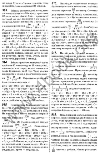 не може бути від’ємним числом, тому
швидкість човна дорівнює 24 км/год.
913. Згідно зумовоюзадачі, катер, маю­
чи власну швидкість 18 км/год, пропливає
ЗОкм за течією річки і 8 км — проти течії
за такий же час, що й пліт 4 км по ц і е м
же річці. Отже, швидкість и течії річки
ЗО 18
є коренем рівняння . - .
^ ^ 18 + и 1 8 - у и
Спрощуємо це рівняння і знаходимо и:
30и(18 - и) + 8и(18 + + D) - 4(18 - и) х
X (18 + и) = 0; 540и - 30и‘ + 144и + -
- 1296 + 4и^ = 0; -18ü^ + 684и - 1296 =
= О І : (-18): - 38и + 72 = 0; (і) - 2) X
X (и - 36) = О, тоді и - 2 = О, üj = 2 або
и - 36 = О, Ü2= 36. Очевидно, швидкість
течії не може перевищувати власну
швидкість катера, інакше катер не міг
би рухатись проти течії. Отже, швид­
кість течії дорівнює 2 км/год.
9 1 4 . Згідно з умовою, моторний човен
пройшов 40 км по озеру та 18 км по річці,
що впадає в це озеро, маючи швидкість
течіє З км/год, за 2 год. Тоді власна
швидкість V човна є розв’язком рівнян­
ня - - І - =2. Спрощуємо рівняння
V V — О
І знаходимо значення v:
2 ф - 3) - 40(и - 3) - 18и= 01: 2; и" - Зи -
- 20и + 60 — 9і) = 0; 1
!^- 32ч -г 60 = 0; (и -
- 30)(і> - 2) = 0. Отже, и - ЗО = О, у, = ЗО
або D- 2 = = О, Dj = 2. Очевидно, швид­
кість човна має бути більшою за швид­
кість течії річки, тому и= ЗО км/год.
9 1 5 . Нехай перша бригада виготовляє
за 1 год X деталей, тоді друга бригада
виготовляє (х - 10) деталей за 1 год.
На виконання всього завдання першій
бригаді потрібно
200
год, другій —
200
х -1 0
год. За умовою задачі маємо
200 200
рівняння —
^ = 1- Знаходимо
його корені. х( х - 10) - 200(лг - 10) т
-І- 200д: = 0; - Юх - 200х + 2000 + 200х =
= 0; - ІОх -І- 2000 = 0; (х - 50)(х + 40) =
= О, тобто X - 50 = О, X, = 50 або х -ь 40 =
= О, Xj = -40. Очевидно, від’ємний корінь
не задовольняє умови задачі. Отже,
за 1 год перша бригада виготовляла
50 деталей, друга — 40 деталей.
916. Нехай для перевезення вантажу
було використано х автомашин, тоді одна
60 „
машина перевезла — твантажу. Спочатку
для перевезення вантажу планувалось
використати (х ^ 3) автомашини, кожна
60
зяких мала перевезти ------ твантажу.За
х + 3
60
= 1. Розв’язуємо
. 60
умовою задачі------
X х-1-3
це рівняння: х(х + 3) - 60(х -ь3) 4
- бОх = 0;
х^-І-Зх - бОх - 180-ьбОх = 0: х^-Ь Зх - 180 =
= 0: (X - 12)(х + 15) = О, тобто X - 12 = О,
X, = 12 абох + 15 = 0, х^= -15. Зрозуміло,
що кількість автомашин не може бути
від’є.мною, тому для перевезення 60 т
вантажу використали 12 автомашин.
917. Нехай майстру, щоб виконати
завдання, працюючи окремо, потрібно
X год, тоді учневі для цього потрібно
(х + 24) год. За 1годину майстер виконує
1 1
— частину завдання, а учень — —
частину завдання. Працюючи разом,
, 1
вони за 1 год виконують — частину
16
завдання, бо за умовою задачі майстер
і учень, працюючи разом, виконали за­
вдання за 16 год. Отже, маємо рівняння
1 1 1 .
—-І- ^ ^ = Yg звідки отримуємо:
х(х -І- 24) - 16(х -і- 24) - 16х = 0: х^
-ь24х - 16х - 384 - 16х = 0: х2- 8х - 384 =
= 0; (х - 24)(х -І- 16) = О, тобто х - 24 = О,
X, = 24 або X -І- 16 = О, х^ = -16. Другий
корінь не задовольняє умови задачі. От­
же, для виконання завдання майстру
потрібно 24 год, а учню — 48 год.
918. Нехай перший маляр, працюючи
окремо, може пофарбувати будинок за
X год, тоді другий маляр виконає цю
роботу за (х + 9) год за 1 год перший
маляр виконає — частину роботи, а дру-
1 ^
гий----------- частинуроботи.Працюючи
х + У J J
разом, вони за 1год виконають —+ ------
X х-і-9
частину роботи. За умовою задачі обидва
маляра, працюючи разом, закінчили роботу
за 20 год, тому за 1 год вони виконували
^ частину роботи. Маємо рівняння:
w
w
w
.
4
b
o
o
k
.
o
r
g
 