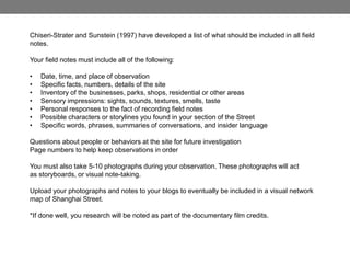 Chiseri-Strater and Sunstein (1997) have developed a list of what should be included in all field
notes.
Your field notes must include all of the following:
• Date, time, and place of observation
• Specific facts, numbers, details of the site
• Inventory of the businesses, parks, shops, residential or other areas
• Sensory impressions: sights, sounds, textures, smells, taste
• Personal responses to the fact of recording field notes
• Possible characters or storylines you found in your section of the Street
• Specific words, phrases, summaries of conversations, and insider language
Questions about people or behaviors at the site for future investigation
Page numbers to help keep observations in order
You must also take 5-10 photographs during your observation. These photographs will act
as storyboards, or visual note-taking.
Upload your photographs and notes to your blogs to eventually be included in a visual network
map of Shanghai Street.
*If done well, you research will be noted as part of the documentary film credits.
 