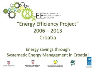 EIGHT YEARS OF
ENERGY EFFICENCY
IN CROATIA
MINISTRY OF ECONOMY MINISTRY OF CONSTRUCTION
AND PHYSICAL PLANNING
ENVIRONMENTAL PROTECTION
AND ENERGY EFFICIENCY FUND
“Energy Efficiency Project”
2006 – 2013
Croatia
Energy savings through
Systematic Energy Management in Croatia!
 
